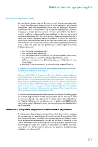 171
 Mixité et diversité : agir pour l’égalité
Quantifier les inégalités au travail
La contribution à cette base de données pourrait être rendue obligatoire,
à l’instar des obligations de reporting RSE qui s’appliquent aux grandes
entreprises. Cette base permettrait ainsi de mesurer les progrès accomplis
d’année en année et de donner un cap aux politiques publiques. Ce corpus
n’a pas pour objectif de dénoncer une entreprise particulière, mais de faire
avancer la réflexion collective et l’analyse publique. Les données qui seraient
rendues publiques seraient donc anonymisées. Les entreprises qui auraient
contribué à cette base pourraient s’en prévaloir et mettre en avant leur
ambition de diversité (voir encadré). Cette base de données devrait également
être alimentée par la puissance publique, afin d’encourager son exemplarité
dans ce domaine. Cette base de données devrait être exigeante dans les
indicateurs retenus :
–	 taux de mixité comex et comdir ;
–	 taux de mixité dans les équipes ;
–	 taux de mixité dans les nominations, les promotions et les embauches ;
–	 taux de mixité par niveau hiérarchique et par type de poste ;
–	 différence de salaire sur différents postes, à différents niveaux
hiérarchiques ;
–	 soutien à l’intrapreunariat et à la constitution de réseaux féminins.
S’inspirer des indicateurs produits par le Syntec numérique sur la fémi-
nisation des métiers du numérique
Créé en juillet 2011, le Programme Femmes du Numérique du Syntec
numérique a pour objectif de promouvoir l’égalité entre les hommes et les
femmes dans l’écosystème numérique et de mettre en avant l’attractivité de
la profession auprès des jeunes femmes. À cette fin, Femmes du numérique
s’est doté d’indicateurs référents pour suivre les efforts accomplis dans le
secteur du numérique en vue de favoriser l’égalité professionnelle entre les
femmes et les hommes. Cette enquête pourrait ainsi fournir des éléments
dans le cadre de la base nationale proposée.
Cette base de données permettrait de mesurer l’impact des actions engagées
en matière d’égalité et de mixité. La production de ces indicateurs et la
gouvernance de cette base pourraient être pilotée par le Conseil Supérieur
de l’Égalité Professionnelle entre les femmes et les hommes (CSEP) dans le
cadre de sa mission d’évaluation et du suivi des politiques relatives à l’égalité
professionnelle.
Promouvoir la transparence des processus de recrutement et de promotion
Il est nécessaire d’accompagner cette politique de la donnée d’une politique
de transparence sur les processus de recrutement et de promotion. Si les
processus sont souvent formalisés dans les grands groupes, ils le sont moins
dans les petites entreprises et les startups. En lien avec la FrenchTech, une
action de sensibilisation à la transparence dans la gestion des ressources
humaines pourrait être mise en place. Cette action pourrait être accompa-
gnée d’une mise à disposition de conseils pour les jeunes entreprises sous
dotées en compétences RH.
 