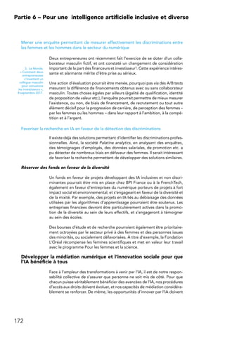 172
Partie 6 – Pour une 
intelligence artificielle inclusive et diverse
Mener une enquête permettant de mesurer effectivement les discriminations entre
les femmes et les hommes dans le secteur du numérique
Deux entrepreneures ont récemment fait l’exercice de se doter d’un colla-
borateur masculin fictif, et ont constaté un changement de considération
important de la part des financeurs et investisseur3. Cette expérience intéres-
sante et alarmante mérite d’être prise au sérieux.
Une action d’évaluation pourrait être menée, pourquoi pas via des A/B tests
mesurant la différence de financements obtenus avec ou sans collaborateur
masculin. Toutes choses égales par ailleurs (égalité de qualification, identité
de proposition de valeur etc.), l’enquête pourrait permettre de mieux mesurer
l’existence, ou non, de biais de financement, de recrutement ou tout autre
élément décisif pour la progression de carrière, de perception des femmes –
par les femmes ou les hommes – dans leur rapport à l’ambition, à la compé-
tition et à l’argent.
Favoriser la recherche en IA en faveur de la détection des discriminations
Il existe déjà des solutions permettant d’identifier les discriminations profes-
sionnelles. Ainsi, la société Palatine analytics, en analysant des enquêtes,
des témoignages d’employés, des données salariales, de promotion etc. a
pu détecter de nombreux biais en défaveur des femmes. Il serait intéressant
de favoriser la recherche permettant de développer des solutions similaires.
Réserver des fonds en faveur de la diversité
Un fonds en faveur de projets développant des IA inclusives et non discri-
minantes pourrait être mis en place chez BPI France ou à la FrenchTech,
également en faveur d’entreprises du numérique porteurs de projets à fort
impact social et environnemental, et s’engageant en faveur de la diversité et
de la mixité. Par exemple, des projets en IA liés au débiaisage des données
utilisées par les algorithmes d'apprentissage pourraient être soutenus. Les
entreprises financées devront être particulièrement actives dans la promo-
tion de la diversité au sein de leurs effectifs, et s’engageront à témoigner
au sein des écoles.
Des bourses d’étude et de recherche pourraient également être prioritaire-
ment octroyées par le secteur privé à des femmes et des personnes issues
des minorités, ou socialement défavorisées. À titre d’exemple, la Fondation
L’Oréal récompense les femmes scientifiques et met en valeur leur travail
avec le programme Pour les femmes et la science.
Développer la médiation numérique et l’innovation sociale pour que
l’IA bénéficie à tous
Face à l’ampleur des transformations à venir par l’IA, il est de notre respon-
sabilité collective de s’assurer que personne ne soit mis de côté. Pour que
chacun puisse véritablement bénéficier des avancées de l’IA, nos procédures
d’accès aux droits doivent évoluer, et nos capacités de médiation considéra-
blement se renforcer. De même, les opportunités d’innover par l’IA doivent
3.  Le Monde,
« Comment deux
entrepreneuses
s’inventent un
collègue masculin
pour convaincre
les investisseurs »,
8 septembre 2017.
 