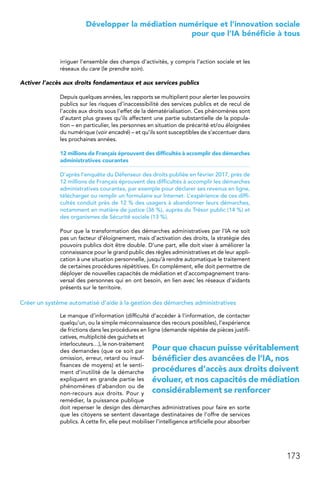 173
 Développer la médiation numérique et l’innovation sociale
pour que l’IA bénéficie à tous
irriguer l’ensemble des champs d’activités, y compris l’action sociale et les
réseaux du care (le prendre soin).
Activer l’accès aux droits fondamentaux et aux services publics
Depuis quelques années, les rapports se multiplient pour alerter les pouvoirs
publics sur les risques d’inaccessibilité des services publics et de recul de
l’accès aux droits sous l’effet de la dématérialisation. Ces phénomènes sont
d’autant plus graves qu’ils affectent une partie substantielle de la popula-
tion – en particulier, les personnes en situation de précarité et/ou éloignées
du numérique (voir encadré) – et qu’ils sont susceptibles de s’accentuer dans
les prochaines années.
12 millions de Français éprouvent des difficultés à accomplir des démarches
administratives courantes
D’après l’enquête du Défenseur des droits publiée en février 2017, près de
12 millions de Français éprouvent des difficultés à accomplir les démarches
administratives courantes, par exemple pour déclarer ses revenus en ligne,
télécharger ou remplir un formulaire sur Internet. L’expérience de ces diffi-
cultés conduit près de 12 % des usagers à abandonner leurs démarches,
notamment en matière de justice (36 %), auprès du Trésor public (14 %) et
des organismes de Sécurité sociale (13 %).
Pour que la transformation des démarches administratives par l’IA ne soit
pas un facteur d’éloignement, mais d’activation des droits, la stratégie des
pouvoirs publics doit être double. D’une part, elle doit viser à améliorer la
connaissance pour le grand public des règles administratives et de leur appli-
cation à une situation personnelle, jusqu’à rendre automatique le traitement
de certaines procédures répétitives. En complément, elle doit permettre de
déployer de nouvelles capacités de médiation et d’accompagnement trans-
versal des personnes qui en ont besoin, en lien avec les réseaux d’aidants
présents sur le territoire.
Créer un système automatisé d’aide à la gestion des démarches administratives
Le manque d’information (difficulté d’accéder à l’information, de contacter
quelqu’un, ou la simple méconnaissance des recours possibles), l’expérience
de frictions dans les procédures en ligne (demande répétée de pièces justifi-
catives, multiplicité des guichets et
interlocuteurs…), le non-traitement
des demandes (que ce soit par
omission, erreur, retard ou insuf-
fisances de moyens) et le senti-
ment d’inutilité de la démarche
expliquent en grande partie les
phénomènes d’abandon ou de
non-recours aux droits. Pour y
remédier, la puissance publique
doit repenser le design des démarches administratives pour faire en sorte
que les citoyens se sentent davantage destinataires de l’offre de services
publics. À cette fin, elle peut mobiliser l’intelligence artificielle pour absorber
Pour que chacun puisse véritablement
bénéficier des avancées de l’IA, nos
procédures d’accès aux droits doivent
évoluer, et nos capacités de médiation
considérablement se renforcer
 