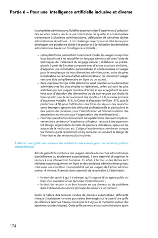 174
Partie 6 – Pour une 
intelligence artificielle inclusive et diverse
la complexité administrative, fluidifier et personnaliser l’expérience d’utilisation
des services publics (accès à une information de qualité et contextualisée
transversale à plusieurs administrations, délégation de certaines tâches
administratives répétitives…). Un challenge ouvert pourrait être lancé pour
développer une plateforme d’aide à la gestion et à la réalisation des démarches
administratives basée sur l’intelligence artificielle :
–	 cette plateforme permettrait notamment d’aider les usagers à exprimer
leurs besoins et à les requalifier en langage administratif avec l’aide de
techniques de traitement du langage naturel ; d’élaborer un prédia-
gnostic à partir de l’analyse comparée avec d’autres situations similaires ;
d’apporter une information personnalisée et contextualisée à l’usager
pour le remplissage de leurs démarches administratives, voire de gérer
la réalisation de certaines tâches administratives ; de réorienter l’usager
vers une aide complémentaire en ligne ou un expert ;
–	 dans un premier temps, cette plateforme serait orientée sur les démarches
administratives les plus simples et répétitives, celles qui sont les plus
sollicitées par les usagers (nombre d’actes) et qui enregistrent les plus
forts taux d’abandon des démarches ou de non-recours aux droits (le
trésor public pour le recouvrement des impôts – 12 %, la caisse primaire
d’assurance maladie - 8 %, la Caisse d’allocation familiale - 8 %, puis la
préfecture (4 %) pour l’attribution des titres de séjours des ressortis-
sants étrangers, gestion des véhicules professionnels et particuliers et
des permis de conduire, pour l’identification et l’immatriculation des
associations ou encore pour l’organisation des manifestations) ;
–	 l’architecture et le fonctionnement de la plateforme devraient impérati-
vement être centrés sur l’expérience utilisateur : recours à des experts en
UX Design, organisation de tests de parcours utilisateurs, appui sur les
acteurs de la médiation, etc. L’objectif est de mieux prendre en compte
les frictions qu’ils rencontrent et d’y remédier en rendant le design de
l’interface et des relations plus intuitives.
Élaborer une grille des niveaux de médiation nécessaire pour les services publics
dématérialisés
Afin de garantir la confiance des usagers dans les démarches administratives
(partiellement ou totalement automatisées), il sera essentiel d’organiser le
recours à une intervention humaine. En effet, à terme, si des tâches sont
réalisées automatiquement en ligne et des décisions administratives prises,
c’est aussi une condition d’acceptabilité par les usagers de l’action adminis-
trative. A minima, il semble donc essentiel de reconnaître à l’administré :
–	 le droit de savoir à qui il s’adresse, qu’il s’agisse d’un agent public ou
bien d’un assistant virtuel (principe d’identification) ;
–	 le droit de recourir à un être humain en cas d’erreur ou de problème
dans l’utilisation du service (principe de recours à un humain)
Selon la nature des services rendus de manière automatisée, différents
niveaux d’assistance humaine pourraient être exigés sur la base d’une grille
de référence (voir les travaux menés par la Fing sur la médiation autour des
systèmes sociotechniques). Cette grille permettrait aux administrations ayant
 