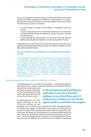 175
 Développer la médiation numérique et l’innovation sociale
pour que l’IA bénéficie à tous
recours à un dispositif automatisé d’aide ou de prise de décision de mesurer
la qualité de l’offre d’assistance et médiation qu’elle propose aux usagers.
Elle permettrait ensuite d’évaluer le niveau de médiation requis pour le bon
fonctionnement du service, et de fixer :
–	 un pourcentage du budget initial à dédier à la médiation autour du
service ;
–	 un pourcentage des économies d’échelles réalisées par l’automatisation
au financement d’initiatives de médiation numérique, internes ou externes
à l’administration ;
–	 un pourcentage des effectifs (et/ou du temps de travail des effectifs)
dédiés à des activités de médiation et d’accompagnement humain.
Cette grille pourrait servir de source d’inspiration pour les acteurs privés qui
souhaitent développer des bonnes pratiques en matière de médiation autour
des systèmes algorithmiques.
Vers une échelle de responsabilisation sur la médiation (Nos Systèmes,
La Fing)
La Fing propose d’imaginer une échelle d’évaluation de la médiation /
responsabilisation permettant de noter le nombre de modalités de média-
tion accessibles, d’évaluer le niveau d’assistance et de réponse offertes
par le système. Par exemple, « Niveau 0 : aucune modalité d’assistance,
voire difficulté à trouver une information », « Niveau 1 : on peut joindre le
système seulement en dehors du système (email, numéro vert, panic button »,
« Niveau 2 : des systèmes auto assistants », « Niveau 3 : personnalisation
des réponses », « Niveau 4 : modalités de médiation organisées et distri-
buées, obligation de répondre…), « Niveau 5 : assistance déportée même
en dehors du système »…
Former massivement les agents publics à la médiation numérique
La dématérialisation – et a fortiori l’automatisation – des services publics va
aller de pair avec un besoin croissant de dialogue et de médiation humaine
de proximité, notamment envers
les personnes les plus vulnérables.
Le rôle d’accompagnement des
publics des agents administratifs
en sera d’autant plus central.
Le développement de l’intel-
ligence artificielle au sein de
la fonction publique ne sera
bénéfique que s’il améliore les conditions de travail des agents publics
au bénéfice des usagers. L’optimisation des processus administratifs doit
poursuivre l’objectif d’encapacitation des agents (aide à la recherche d’infor-
mations sur des exceptions de procédures ou ne relevant pas directement de
leurs champs de compétence, saisie et transmission automatique d’informa-
tions…) et de recentrage de leurs fonctions sur l’accompagnement humain
des personnes en difficulté et la recherche d’une meilleure coordination
Le développement de l’intelligence
artificielle au sein de la fonction
publique ne sera bénéfique que s’il
améliore les conditions de travail des
agents publics au bénéfice des usagers
 