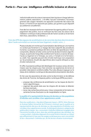 176
Partie 6 – Pour une 
intelligence artificielle inclusive et diverse
institutionnelle entre les acteurs intervenant dans la prise en charge (adminis-
trations, aidants, associations…). En effet, l’accueil, l’orientation, l’accompa-
gnement des usagers nécessite une approche coordonnée des acteurs de
terrain, à l’inverse d’une approche par publics, par guichet ou par dispositif
qui prédomine actuellement.
Il est dès lors nécessaire de former massivement les agents publics à l’accom-
pagnement des publics, tout en renforçant les liens avec les acteurs de la
médiation numérique et des professionnels de l’action sociale sur le territoire
(tiers lieux, associations, fondations…).
Faire des EPN des espaces de sensibilisation et de remontée des biais discriminatoires
dans l’accès automatisé aux services de base (logement, emploi, soins…)
Plusieurs études ont montré que l’automatisation des tâches par une machine
ne conduit pas forcément à un lissage des biais subjectifs des procédures
humaines. La puissance publique doit donc se doter de capacités pour mieux
comprendre, détecter et lutter contre ces formes de discriminations algorith-
miques, en particulier lorsqu’elles conditionnent l’accès à un service de base :
l’accès au logement et à l’énergie, aux soins, à l’emploi et à la formation,
au crédit. Ces capacités peuvent être d’ordre technique (voir proposition
sur les procédures d’audit des algorithmes dans la partie éthique) ou bien
d’ordre institutionnel.
En effet, la puissance publique doit développer de nouveaux canaux de trans-
mission avec les citoyens pour faire remonter ces expériences de terrain et
procéder à des tests en conditions réelles. Pour cela, elle peut s’appuyer sur le
réseau de la médiation numérique et des associations de protection des droits.
En lien avec les associations de lutte contre la discrimination et de défense
des droits de l’homme, les Espaces publics numériques (EPN) pourraient :
–	 proposer des conférences de sensibilisation sur les risques de discrimi-
nation algorithmiques ;
–	 organiser des panels tests avec les citoyens afin de tester et détecter
les biais éventuels ;
–	 lancer des recherches-actions pour mieux comprendre la formation de
certaines formes d’exclusion ou de marginalisation en ligne.
La qualité et la représentativité des jeux de données sur des populations
d’individus sont corrélées à leur appartenance sociale
Dans leur publication « big data’s Disparate Impact » (2015), Solon Barocas
et Andrew Selbst (Université de Princeton) montrent que la qualité et la
représentativité des jeux de données sur des populations d’individus sont
corrélées à leur appartenance sociale. Ils distinguent plusieurs catégories de
publics dits à risques : les « uncounted » (individus faiblement engagés dans
l’économie formelle et donc dans des activités générant des données), les
« unaccounted » (individus disposant d’un accès limité à Internet ou n’étant
pas suffisamment à l’aise avec les usages numériques pour avoir une activité)
et les « discounted » (individus qui, du fait de leur situation économique).
 