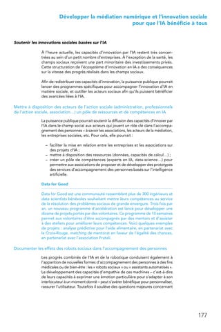 177
 Développer la médiation numérique et l’innovation sociale
pour que l’IA bénéficie à tous
Soutenir les innovations sociales basées sur l’IA
À l’heure actuelle, les capacités d’innovation par l’IA restent très concen-
trées au sein d’un petit nombre d’entreprises. À l’exception de la santé, les
champs sociaux reçoivent une part minoritaire des investissements privés.
Cette structuration de l’écosystème d’innovation en IA a des conséquences
sur la vitesse des progrès réalisés dans les champs sociaux.
Afin de redistribuer ces capacités d’innovation, la puissance publique pourrait
lancer des programmes spécifiques pour accompagner l’innovation d’IA en
matière sociale, et outiller les acteurs sociaux afin qu’ils puissent bénéficier
des avancées liées à l’IA.
Mettre à disposition des acteurs de l’action sociale (administration, professionnels
de l’action sociale, association…) un pôle de ressources et de compétences en IA
La puissance publique pourrait soutenir la diffusion des capacités d’innover par
l’IA dans le champ social aux acteurs qui jouent un rôle clé dans l’accompa-
gnement des personnes – à savoir les associations, les acteurs de la médiation,
les entreprises sociales, etc. Pour cela, elle pourrait :
–	 faciliter la mise en relation entre les entreprises et les associations sur
des projets d’IA ;
–	 mettre à disposition des ressources (données, capacités de calcul…) ;
–	 créer un pôle de compétences (experts en IA, data-science…) pour
permettre aux associations de proposer et de développer des prototypes
des services d’accompagnement des personnes basés sur l’intelligence
artificielle.
Data for Good
Data for Good est une communauté rassemblant plus de 300 ingénieurs et
data scientists bénévoles souhaitant mettre leurs compétences au service
de la résolution des problèmes sociaux de grande envergure. Trois fois par
an, un nouveau programme d’accélération est lancé pour développer une
dizaine de projets portés par des volontaires. Ce programme de 10 semaines
permet aux volontaires d’être accompagnés par des mentors et d’assister
à des ateliers pour améliorer leurs compétences. Voici quelques exemples
de projets : analyse prédictive pour l’aide alimentaire, en partenariat avec
la Croix-Rouge, matching de mentorat en faveur de l’égalité des chances,
en partenariat avec l’association Frateli.
Documenter les effets des robots sociaux dans l’accompagnement des personnes
Les progrès combinés de l’IA et de la robotique conduisent également à
l’apparition de nouvelles formes d’accompagnement des personnes à des fins
médicales ou de bien-être : les « robots sociaux » ou « assistants automatisés ».
Le développement des capacités d’empathie de ces machines – c’est-à-dire
de leurs capacités à exprimer une émotion particulière pour s’adapter à son
interlocuteur à un moment donné – peut s’avérer bénéfique pour personnaliser,
rassurer l’utilisateur. Toutefois il soulève des questions majeures concernant
 