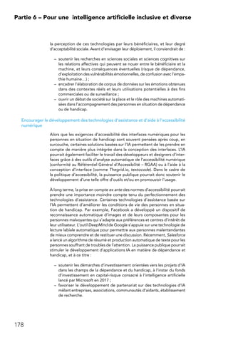 178
Partie 6 – Pour une 
intelligence artificielle inclusive et diverse
la perception de ces technologies par leurs bénéficiaires, et leur degré
d’acceptabilité sociale. Avant d’envisager leur déploiement, il conviendrait de :
–	 soutenir les recherches en sciences sociales et sciences cognitives sur
les relations affectives qui peuvent se nouer entre le bénéficiaire et la
machine, et leurs conséquences éventuelles (risque de dépendance,
d’exploitation des vulnérabilités émotionnelles, de confusion avec l’empa-
thie humaine…) ;
–	 encadrer l’élaboration de corpus de données sur les émotions obtenues
dans des contextes réels et leurs utilisations potentielles à des fins
commerciales ou de surveillance ;
–	 ouvrir un débat de société sur la place et le rôle des machines automati-
sées dans l’accompagnement des personnes en situation de dépendance
ou de handicap.
Encourager le développement des technologies d’assistance et d’aide à l’accessibilité
numérique
Alors que les exigences d’accessibilité des interfaces numériques pour les
personnes en situation de handicap sont souvent pensées après coup, en
surcouche, certaines solutions basées sur l’IA permettent de les prendre en
compte de manière plus intégrée dans la conception des interfaces. L’IA
pourrait également faciliter le travail des développeurs et designers d’inter-
faces grâce à des outils d’analyse automatique de l’accessibilité numérique
(conformité au Référentiel Général d’Accessibilité – RGAA) ou à l’aide à la
conception d’interface (comme Thegrid.io, textocode). Dans le cadre de
la politique d’accessibilité, la puissance publique pourrait donc soutenir le
développement d’une telle offre d’outils et/ou en promouvoir l’usage.
À long terme, la prise en compte ex ante des normes d’accessibilité pourrait
prendre une importance moindre compte tenu du perfectionnement des
technologies d’assistance. Certaines technologies d’assistance basée sur
l’IA permettent d’améliorer les conditions de vie des personnes en situa-
tion de handicap. Par exemple, Facebook a développé un dispositif de
reconnaissance automatique d’images et de leurs composantes pour les
personnes malvoyantes qui s’adapte aux préférences et centres d’intérêt de
leur utilisateur. L’outil DeepMind de Google s’appuie sur une technologie de
lecture labiale automatique pour permettre aux personnes malentendantes
de mieux comprendre et de restituer une discussion. Récemment, Salesforce
a lancé un algorithme de résumé et production automatique de texte pour les
personnes souffrant de troubles de l’attention. La puissance publique pourrait
stimuler le développement d’applications IA en matière de dépendance et
handicap, et à ce titre :
–	 soutenir les démarches d’investissement orientées vers les projets d’IA
dans les champs de la dépendance et du handicap, à l’instar du fonds
d’investissement en capital-risque consacré à l’intelligence artificielle
lancé par Microsoft en 2017 ;
–	 favoriser le développement de partenariat sur des technologies d’IA
mêlant entreprises, associations, communautés d’aidants, établissement
de recherche.
 