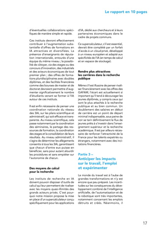 17
 Le rapport en 10 pages
d’éventuelles collaborations spéci-
fiques de manière simple et rapide.
Ces instituts devront effectivement
contribuer à l’augmentation subs-
tantielle d’offres de formations en
IA attractives et diversifiées. La
présence d’enseignants de réputa-
tion internationale, entourés d’une
équipe du même niveau ; la possibi-
lité de côtoyer, via des stages ou des
concours d’innovation, des industriels
et des acteurs économiques de tout
premier plan ; des offres de forma-
tions pluridisciplinaires avec doubles
diplômes, et des facilités financières
comme des bourses de master et de
doctorat devraient permettre d’aug-
menter significativement le nombre
d’étudiants venant se former à l’IA
autour de ces instituts.
Il est enfin nécessaire de penser une
coordination nationale du réseau
des 3IA, sur les plans scientifique et
administratif, qui soit efficace et trans-
parente. Au niveau scientifique, cela
passe notamment par la coordination
des séminaires, le partage des res-
sources de formation, la coordination
des stages et la consolidation de leurs
résultats. Au niveau administratif, il
s’agira de déterminer les allègements
consentis à tous les 3IA, garantissant
que chacun d’entre eux puisse en
bénéficier, sans pour autant alourdir
les procédures et sans empiéter sur
l’autonomie de chacun.
Des moyens de calcul
pour la recherche
Les instituts de recherche en IA
doivent pouvoir disposer d’outils de
calcul qui leur permettent de rivaliser
avec les moyens quasi-illimités des
grands acteurs privés. C’est pour-
quoi notre mission propose la mise
en place d’un supercalculateur conçu
spécifiquement pour les applications
d’IA, dédié aux chercheurs et à leurs
partenaires économiques dans le
cadre de projets communs.
Ce supercalculateur, s’il est essentiel,
devrait être complété par un forfait
d’accès à un cloud privé, développé
à un niveau européen et adapté aux
spécificités de l’IA (en temps de calcul
et en espace de stockage).
Rendre plus attractives
les carrières dans la recherche
publique
Même s’il est illusoire de penser rivali-
ser financièrement avec les offres des
GAFAM, l’écart est actuellement si
important qu’il tend à décourager les
jeunes diplômés, y compris ceux qui
sont le plus attachés à la recherche
publique et au bien commun. Un
doublement des salaires en début
de carrière est un point de départ
minimal indispensable, sous peine de
voir se tarir définitivement le flux de
jeunes prêts à s’investir dans l’ensei-
gnement supérieur et la recherche
académique. Il est par ailleurs néces-
saire de renforcer l’attractivité de la
France pour les talents expatriés ou
étrangers, notamment avec des inci-
tations financières.
Partie 3 –
Anticiper les impacts
sur le travail, l’emploi
et expérimenter
Le monde du travail est à l’aube de
grandes transformations et n’y est
encore que peu préparé. Les incerti-
tudes sur les conséquences du déve-
loppement combiné de l’intelligence
artificielle, de l’automatisation et de
la robotique sont très importantes,
notamment concernant les emplois
détruits et créés. Néanmoins, il
 