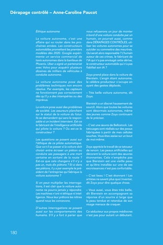 Dérapage contrôlé – Anne-Caroline Paucot
180
Éthique autonome
La voiture autonome, c’est une
affaire qui va rouler dans les pro-
chaines années. Les constructeurs
automobiles promettent les premiers
modèles dès 2020. Google expéri-
mente un service commercial de
taxis autonomes dans la banlieue de
Phoenix. Uber a signé un partenariat
avec Volvo pour acquérir plusieurs
dizaines de milliers de véhicules à
conduite autonome.
La voiture autonome pose des
problèmes techniques non encore
résolus. Par exemple, les capteurs
ne fonctionnent pas correctement
dès qu’il y a des intempéries ou des
imprévus.
La voiture pose aussi des problèmes
de société. Les assureurs planchent
sur le statut de la voiture du futur.
Ils se demandent qui sera le respon-
sable si un incident intervient. Est-ce
le fabricant de l’intelligence artificielle
qui pilote la voiture ? Ou est-ce le
constructeur ?
Les questions se posent aussi sur
l’éthique de ce pilote automatique.
Que va-t-il se passer si la voiture doit
choisir entre écraser un piéton ou
conduire ses passagers à une mort
certaine en sortant de la route ?
Est-ce que cela changera s’il n’y a
pas un, mais dix piétons ? Et si dans
ses piétons, il y a par exemple le pré-
sident de l’entreprise qui fabrique la
voiture autonome ?
Si on peut multiplier les interroga-
tions, il est clair que la voiture auto-
nome ne pourra jamais y répondre.
Les machines n’ont ni éthique ni intel-
ligence. Nous leur prêtons les nôtres
quand nous les concevons.
D’autres interrogations se posent
aussi sur les comportements des
humains. S’il y a fort à parier que
nous refuserons un jour de monter
à bord d’une voiture conduite par un
humain, on pourrait aussi, comme
dans DÉRAPAGES CONTRÔLES, uti-
liser les voitures autonomes pour se
suicider ou commettre des meurtres.
Qui serait alors responsable ? L’humain
auteur de ces crimes, le fabricant de
l’IA qui n’a pas envisagé cette dérive,
le constructeur automobile qui n’a pas
fiabilisé son IA ?
Zoya prend place dans la voiture de
Bierstein. L’engin étant autonome,
le célèbre producteur s’occupe en
ayant des gestes déplacés.
– Très belle voiture autonome, dit
Zoya.
Bierstein a un discret haussement de
sourcil. Alors que toutes les voitures
sont désormais autonomes, même
des jeunes comme Zoya continuent
de le préciser.
– C’est une œuvre de Bellostock. Les
tatouages sont réalisés sur des peaux
fabriquées à partir de mes cellules
souches. Vous êtes assise sur un bout
de moi-même.
Zoya apprécie le travail de ce tatoueur
de renom. Les peaux artificielles qui
décorent la voiture sont des œuvres
étonnantes. Cela n’empêche pas
que Bierstein est une vieille peau
et qu’être installée sur une de ses
excroissances n’est pas confortable.
– C’est beau ! C’est étonnant ! Les
artistes ne savent plus quoi inventer,
dit Zoya pour dire quelque chose.
– Vous aussi, vous êtes très belle,
dit Bierstein en accompagnant sa
réponse d’un sourire si large que
la peau tendue et retendue de son
visage menace de craquer.
Ce séducteur aux propos médiocres
n’est pas pour autant un débutant.
 