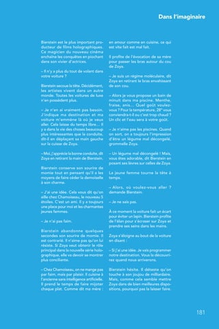 Dans l’imaginaire
181
Bierstein est le plus important pro-
ducteur de films holographiques.
Ce magicien du nouveau cinéma
enchaîne les conquêtes en piochant
dans son vivier d’actrices.
– Il n’y a plus du tout de volant dans
votre voiture ?
Bierstein secoue la tête. Décidément,
les artistes vivent dans un autre
monde. Toutes les voitures de luxe
n’en possèdent plus.
– Je n’en ai vraiment pas besoin.
J’indique ma destination et ma
voiture m’emmène là où je veux
aller. Cela laisse du temps libre… Il
y a dans la vie des choses beaucoup
plus intéressantes que la conduite,
dit-il en déplaçant sa main gauche
sur la cuisse de Zoya.
– Moi, j’apprécie la bonne conduite, dit
Zoya en retirant la main de Bierstein.
Bierstein conserve son sourire de
momie tout en pensant qu’il a les
moyens de faire céder la demoiselle
à son charme.
– J’ai une idée. Cela vous dit qu’on
aille chez Chamoiseau, le nouveau 5
étoiles. C’est un ami. Il y a toujours
une place pour moi et les charmantes
jeunes femmes.
– Je n’ai pas faim.
Bierstein abandonne quelques
secondes son sourire de momie. Il
est contrarié. Il n’aime pas qu’on lui
résiste. Si Zoya veut obtenir le rôle
principal dans la nouvelle série holo-
graphique, elle va devoir se montrer
plus conciliante.
– Chez Chamoiseau, on ne mange pas
par faim, mais par plaisir. Il cuisine à
l’ancienne sans intelligence artificielle.
Il prend le temps de faire mijoter
chaque plat. Comme dit ma mère :
en amour comme en cuisine, ce qui
est vite fait est mal fait.
Il profite de l’évocation de sa mère
pour passer les bras autour du cou
de Zoya.
– Je suis un régime moléculaire, dit
Zoya en retirant le bras envahissant
de son cou.
– Alors je vous propose un bain de
minuit dans ma piscine. Menthe,
fraise, anis… Quel goût voulez-
vous ? Pour la température, 28° vous
conviendra-t-il ou c’est trop chaud ?
Un clic et l’eau sera à votre goût.
– Je n’aime pas les piscines. Quand
on sort, on a toujours l’impression
d’être un légume mal décongelé,
grommelle Zoya.
– Un légume mal décongelé ! Mais,
vous êtes adorable, dit Bierstein en
posant ses lèvres sur celles de Zoya.
La jeune femme tourne la tête à
temps.
– Alors, où voulez-vous aller  ?
demande Bierstein.
– Je ne sais pas.
À ce moment la voiture fait un écart
pour éviter un lapin. Bierstein profite
de l’élan pour s’écraser sur Zoya et
prendre ses seins dans les mains.
Zoya s’éloigne au bout de la voiture
en disant :
– Si j’ai une idée. Je vais programmer
notre destination. Vous la découvri-
rez quand nous arriverons.
Bierstein hésite. Il déteste qu’on
touche à son joujou de milliardaire.
Mais, comme cela semble mettre
Zoya dans de bien meilleures dispo-
sitions, pourquoi pas la laisser faire.
 