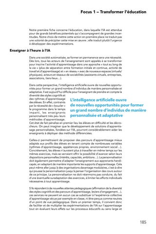 185
 Focus 1 – Transformer l’éducation
Notre première fiche concerne l’éducation, dans laquelle l’IA est attendue
pour de grands bénéfices potentiels qui s’accompagnent de grandes incer-
titudes. Notre choix de mettre cette action en première place ne traduit pas
une volonté de précipiter cette mise en œuvre ; elle traduit plutôt l’urgence
à développer des expérimentations.
Enseigner à l’heure à l’IA
Dans une société automatisée, se former en permanence sera une nécessité.
Dès lors, tous les acteurs de l’enseignement sont appelés à se transformer
pour inscrire l’activité d’apprentissage dans une approche « tout au long de
la vie » (plus de séparation entre formation initiale et continue, activité de
travail et d’apprentissage) et « en réseau » avec de nouveaux espaces (virtuels/
physiques), acteurs et réseaux de sociabilités (assistants virtuels, entreprises,
associations, tiers-lieux…).
Dans cette perspective, l’intelligence artificielle ouvre de nouvelles opportu-
nités pour former un grand nombre d’individus de manière personnalisée et
adaptative. Il est aujourd’hui difficile pour l’enseignant de prendre en compte la
diversité des styles cognitifs et
des rythmes d’apprentissage
des élèves. En effet, contraints
par la nécessité de « boucler »
le programme dans le temps
imparti, les enseignants
personnalisent très peu leurs
méthodes d’apprentissage.
Cet état de fait pénalise en premier lieu les élèves en difficulté et les décro-
cheurs. On peut imaginer que le développement de solutions d’apprentis-
sage personnalisées, fondées sur l’IA, pourront considérablement aider les
enseignants à déployer des méthode différenciées.
Celles-ci permettraient de proposer des parcours d’apprentissage mieux
adaptés aux profils des élèves en tenant compte de nombreuses variables
(rythmes d’apprentissage, appétences propres, environnement social…).
Concrètement, les élèves n’auraient plus à travailler en même temps sur les
mêmes exercices, mais se verraient offrir la possibilité d’avancer selon leurs
dispositions personnelles (intérêts, capacités, ambitions…). La personnalisation
doit également permettre d’adapter l’enseignement aux apprenants handi-
capés, en adaptant de manière importante les supports d’apprentissage. Cela
peut même aller jusqu’à des organisations davantage modulaires, c’est-à-dire
qui pousse la personnalisation jusqu’à penser l’organisation des cours autour
de ce principe. La personnalisation ne doit néanmoins pas conduire, du fait
d’une éventuelle suradaptation des exercices, à limiter les efforts individuels
nécessaires à tout apprentissage.
S’ils répondent à de nouvelles attentes pédagogiques (affirmation de la diversité
des styles cognitifs et des parcours d’apprentissage, leviers d’engagement…),
ces services ne peuvent en aucun cas se substituer à l’expérience collective
d’apprentissage vécue par exemple en classe, ni être perçus comme neutres
d’un point de vue pédagogique. Dans un premier temps, il convient donc
de faciliter et de multiplier les expérimentations de l’IA sur l’apprentissage
tout en évaluant leurs effets sur les processus éducatifs au sens large et
L’intelligence artificielle ouvre
de nouvelles opportunités pour former
un grand nombre d’individus de manière
personnalisée et adaptative
 
