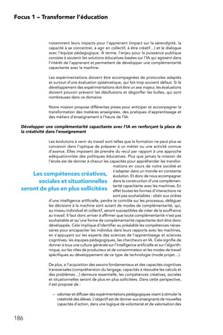 186
Focus 1 – Transformer l’éducation
notamment leurs impacts pour l’apprenant (impact sur la sérendipité, la
capacité à se concentrer, à agir en collectif, à être créatif…) et le dialogue
avec l’équipe pédagogique. À terme, l’enjeu pour la puissance publique
consiste à soutenir les solutions éducatives basées sur l’IA qui agissent dans
l’intérêt de l’apprenant et permettent de développer une complémentarité
capacitante avec la machine.
Les expérimentations doivent être accompagnées de protocoles adaptés
et surtout d’une évaluation systématique, qui fait trop souvent défaut. Si le
développement des expérimentations doit être un axe majeur, les évaluations
doivent pouvoir prévenir les désillusions et dégonfler les bulles, qui sont
nombreuses dans ce domaine.
Notre mission propose différentes pistes pour anticiper et accompagner la
transformation des matières enseignées, des pratiques d’apprentissage et
des métiers d’enseignement à l’heure de l’IA.
Développer une complémentarité capacitante avec l’IA en renforçant la place de
la créativité dans l’enseignement
Les évolutions à venir du travail sont telles que la formation ne peut plus se
concevoir dans l’optique de préparer à un métier ou une activité connue
d’avance. Elles imposent de prendre du recul par rapport à une approche
adéquationniste des politiques éducatives. Plus que jamais la mission de
l’école est de donner à chacun les capacités pour appréhender les transfor-
mations en cours de notre société et
s’adapter dans un monde en constante
évolution. Et donc de nous accompagner
dans la construction d’une complémen-
tarité capacitante avec les machines. En
effet toutes les formes d’interactions ne
sont pas souhaitables : obéir aux ordres
d’une intelligence artificielle, perdre le contrôle sur les processus, déléguer
les décisions à la machine sont autant de modes de complémentarité, qui,
au niveau individuel et collectif, seront susceptibles de créer de la souffrance
au travail. Il faut donc arriver à affirmer que toute complémentarité n’est pas
souhaitable et qu’une forme de complémentarité capacitante doit être donc
développée. Cela implique d’identifier au préalable les compétences néces-
saires pour encapaciter les individus dans leurs rapports avec les machines,
en s’appuyant sur les experts des sciences de l’apprentissage et sciences
cognitives, les équipes pédagogiques, les chercheurs en IA. Cela signifie de
donner à tous une culture générale sur l’intelligence artificielle et sur l’algorith-
mique, sur les rôles de producteur et de consommateur et les modes de travail
spécifiques au développement de ce type de technologie (mode projet…).
De plus, si l’acquisition des savoirs fondamentaux et des capacités cognitives
transversales (compréhension du langage, capacités à résoudre les calculs et
des problèmes…) demeure essentielle, les compétences créatives, sociales
et situationnelles seront de plus en plus sollicitées. Dans cette perspective,
il est proposé de :
–	 valoriser et diffuser des expérimentations pédagogiques visant à stimuler la
créativité des élèves. L’objectif est de donner aux enseignants de nouvelles
capacités d’action, dans une logique de volontariat et de valorisation des
Les compétences créatives,
sociales et situationnelles
seront de plus en plus sollicitées
 