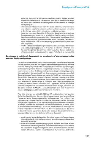 187
 Enseigner à l’heure à l’IA
collectifs. Il pourrait se décliner par des financements dédiés, la mise à
disposition de ressources clés en main, ainsi que la libération de temps
de travail pour permettre aux enseignants de documenter et partager
leurs pratiques ;
–	 élaborer des indicateurs de bien-être et de créativité, sans rechercher
une précision trop forte qui serait un leurre, et sans que cela soit utilisé
à des fins qui puissent être stressantes ou dévalorisantes ;
–	 tester de nouveaux dispositifs de formation des enseignants, axés sur
le développement personnel et la créativité. Les formations continues
labellisées par le Ministère pourraient s’étendre à de nouvelles activités
et lieux de création de type makerspaces, fablab, tiers-lieux. Des parcours
types de formation à des pratiques pédagogiques innovantes pourraient
être proposés ;
–	 mettre à disposition des enseignants de nouveaux outils pour développer
des pratiques pédagogiques en faveur de la créativité : tutoriels pour
les aider à organiser des activités créatives, ou leur donner accès à une
offre standard de sorties éducatives type à l’échelle de la municipalité.
Développer la maîtrise de l’apprenant sur ses données d’apprentissage en lien
avec son équipe pédagogique
Les services éducatifs basés sur l’IA fonctionnent grâce à la collecte et l’exploita-
tion des données produites par l’apprenant lors de son apprentissage. En effet,
certaines métriques permettent d’encoder des événements d’apprentissage à
partir des changements d’activité enregistrés (s’arrêter sur une vidéo, reculer,
recommencer) et donc de décrire des trajectoires d’apprentissage (appropria-
tion, application, réemploi, oubli) afin de proposer un parcours personnalisé.
Ces analytiques d’apprentissage permettent d’établir un continuum entre
des activités diverses (lire un cours, faire un exercice, regarder une vidéo,
faire une activité extrascolaire) et de fournir des informations à l’apprenant
pour adapter son apprentissage et dialoguer avec l’équipe pédagogique.
Plus encore, elles ouvrent la possibilité pour l’apprenant de faire reconnaître
certaines compétences acquises en dehors de l’école (badge, validation par
des pairs, certificat de MOOCs…), sous le contrôle d’un tiers de confiance
(équipe pédagogique, établissement scolaire, ministère).
Pour faire émerger une véritable RD de l’IA en éducation, il est question
de faciliter l’exploitation des données d’apprentissage sous le contrôle de
l’apprenant et/ou de ses responsables pédagogiques. Pour ce faire, il est
nécessaire de cartographier les données pertinentes en matière d’appren-
tissage pour l’apprenant et son équipe pédagogique (données sur l’emploi
du temps, données de description sur l’environnement de la classe, notes
et événements d’apprentissage…). Ensuite, il conviendrait d’aménager des
voies d’accès et d’enrichissement de ses données respectueuses des droits
et des intérêts des apprenants. Dans cette optique, des expérimentations
pourraient être lancées afin de tester différents dispositifs :
–	 expérimenter la mise à disposition d’un cloud personnel d’apprentissage
visant à outiller le droit de l’apprenant à récupérer ses données et à en
contrôler le partage ;
–	 dans le cadre des activités pédagogiques réalisées en classe, expéri-
menter avec des enseignants de nouvelles méthodes pour documenter
les trajectoires d’apprentissage des élèves en continu (temps de réali-
sation, difficultés / facilités rencontrées lors d’un exercice…) et rendre
 