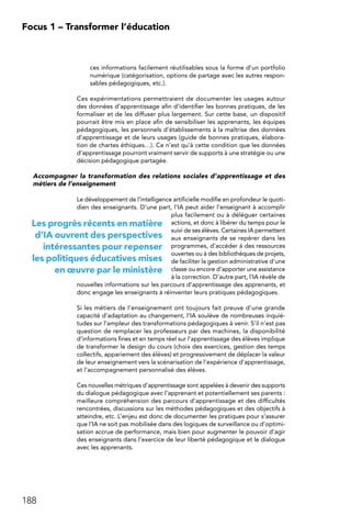 188
Focus 1 – Transformer l’éducation
ces informations facilement réutilisables sous la forme d’un portfolio
numérique (catégorisation, options de partage avec les autres respon-
sables pédagogiques, etc.).
Ces expérimentations permettraient de documenter les usages autour
des données d’apprentissage afin d’identifier les bonnes pratiques, de les
formaliser et de les diffuser plus largement. Sur cette base, un dispositif
pourrait être mis en place afin de sensibiliser les apprenants, les équipes
pédagogiques, les personnels d’établissements à la maîtrise des données
d’apprentissage et de leurs usages (guide de bonnes pratiques, élabora-
tion de chartes éthiques…). Ce n’est qu’à cette condition que les données
d’apprentissage pourront vraiment servir de supports à une stratégie ou une
décision pédagogique partagée.
Accompagner la transformation des relations sociales d’apprentissage et des
métiers de l’enseignement
Le développement de l’intelligence artificielle modifie en profondeur le quoti-
dien des enseignants. D’une part, l’IA peut aider l’enseignant à accomplir
plus facilement ou à déléguer certaines
actions, et donc à libérer du temps pour le
suivi de ses élèves. Certaines IA permettent
aux enseignants de se repérer dans les
programmes, d’accéder à des ressources
ouvertes ou à des bibliothèques de projets,
de faciliter la gestion administrative d’une
classe ou encore d’apporter une assistance
à la correction. D’autre part, l’IA révèle de
nouvelles informations sur les parcours d’apprentissage des apprenants, et
donc engage les enseignants à réinventer leurs pratiques pédagogiques.
Si les métiers de l’enseignement ont toujours fait preuve d’une grande
capacité d’adaptation au changement, l’IA soulève de nombreuses inquié-
tudes sur l’ampleur des transformations pédagogiques à venir. S’il n’est pas
question de remplacer les professeurs par des machines, la disponibilité
d’informations fines et en temps réel sur l’apprentissage des élèves implique
de transformer le design du cours (choix des exercices, gestion des temps
collectifs, appariement des élèves) et progressivement de déplacer la valeur
de leur enseignement vers la scénarisation de l’expérience d’apprentissage,
et l’accompagnement personnalisé des élèves.
Ces nouvelles métriques d’apprentissage sont appelées à devenir des supports
du dialogue pédagogique avec l’apprenant et potentiellement ses parents :
meilleure compréhension des parcours d’apprentissage et des difficultés
rencontrées, discussions sur les méthodes pédagogiques et des objectifs à
atteindre, etc. L’enjeu est donc de documenter les pratiques pour s’assurer
que l’IA ne soit pas mobilisée dans des logiques de surveillance ou d’optimi-
sation accrue de performance, mais bien pour augmenter le pouvoir d’agir
des enseignants dans l’exercice de leur liberté pédagogique et le dialogue
avec les apprenants.
Les progrès récents en matière
d’IA ouvrent des perspectives
intéressantes pour repenser
les politiques éducatives mises
en œuvre par le ministère
 