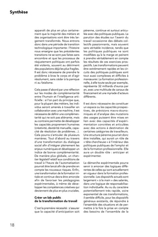 18
Synthèse
apparaît de plus en plus certaine-
ment que la majorité des métiers et
des organisations vont être très lar-
gement transformés. Nous entrons
donc dans une période de transition
technologique importante : l’histoire
nous enseigne que les précédentes
transitions ne se sont pas faites sans
encombre et que les processus de
réajustement politiques ont parfois
été violents, souvent au détriment
des populations déjà les plus fragiles.
Il est donc nécessaire de prendre le
problème à bras le corps et d’agir
résolument, sans céder à la panique
ni au fatalisme.
Cela passe d’abord par une réflexion
sur les modes de complémentarité
entre l’humain et l’intelligence arti-
ficielle : si l’on part du principe que,
pour la plupart des métiers, les indi-
vidus seront amenés à travailler en
collaboration avec une machine, il est
nécessaire de définir une complémen-
tarité qui ne soit pas aliénante, mais
au contraire permette de développer
les capacités proprement humaines
(créativité, dextérité manuelle, capa-
cité de résolution de problèmes…).
Cela pourra s’articuler de plusieurs
manières. Tout d’abord au travers
d’une transformation du dialogue
social afin d’intégrer pleinement les
enjeux numériques et développer un
indice de bonne complémentarité.
De manière plus globale, un chan-
tier législatif relatif aux conditions de
travail à l’heure de l’automatisation
pourrait être lancé afin de prendre en
compte les nouveaux risques. Enfin,
une transformation de la formation ini-
tiale et continue devra être amorcée
afin de favoriser les pédagogies
expérimentales, à même de déve-
lopper les compétences créatives qui
deviennent de plus en plus cruciales.
Créer un lab public
de la transformation du travail
C’est la première nécessité : s’assurer
que la capacité d’anticipation soit
pérenne, continue et surtout articu-
lée avec des politiques publiques. La
parution des études sur l’avenir du
travail occasionne des débats col-
lectifs passionnants, mais souvent
sans véritable incidence, tandis que
les politiques publiques ne sont
modifiées qu’à la marge et peinent
à prendre véritablement en compte
les résultats de ces exercices pros-
pectifs. Les transformations peuvent
être extrêmement rapides et les cir-
cuits des politiques publiques sont
tout aussi complexes et difficiles à
manœuvrer. La formation profession-
nelle, à elle toute seule par exemple,
représente 32 milliards d’euros par
an, avec une multitude de canaux de
financement et une myriade d’acteurs
différents.
Il est donc nécessaire de constituer
un espace ou les capacités prospec-
tives, de prévisions macro-écono-
miques et d’analyse des mutations
des usages puissent être mises en
lien avec des capacités d’expéri-
mentation concrètes et articulées
avec des actions à destination de
certaines catégories de travailleurs.
Une structure pérenne pourrait donc
être installée, qui aurait un rôle de
« tête chercheuse » à l’intérieur des
politiques publiques de l’emploi et
de la formation professionnelle. Elle
aura un double rôle : anticiper et
expérimenter.
La démarche expérimentale pourra
servir à amorcer des logiques diffé-
rentes de celles qui sont actuellement
en vigueur dans la formation profes-
sionnelle. Les dispositifs actuels sont
largement « à la main » des salariés,
dans une logique de responsabilisa-
tion individuelle. Au vu du caractère
potentiellement très rapide, voire
exponentiel de ces transformations,
il semble difficile, pour les dispositifs
généraux existants, de répondre à
l’ensemble des situations et de per-
mettre à la fois la prise en compte
des besoins de l’ensemble de la
 