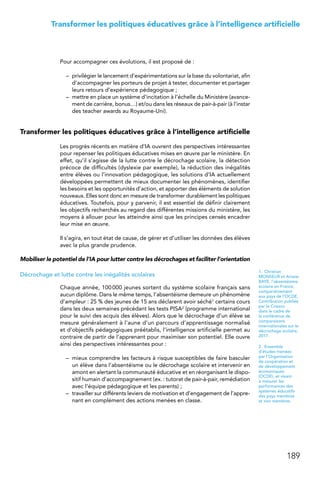 189
Transformer les politiques éducatives grâce à l’intelligence artificielle
Pour accompagner ces évolutions, il est proposé de :
–	 privilégier le lancement d’expérimentations sur la base du volontariat, afin
d’accompagner les porteurs de projet à tester, documenter et partager
leurs retours d’expérience pédagogique ;
–	 mettre en place un système d’incitation à l’échelle du Ministère (avance-
ment de carrière, bonus…) et/ou dans les réseaux de pair-à-pair (à l’instar
des teacher awards au Royaume-Uni).
Transformer les politiques éducatives grâce à l’intelligence artificielle
Les progrès récents en matière d’IA ouvrent des perspectives intéressantes
pour repenser les politiques éducatives mises en œuvre par le ministère. En
effet, qu’il s’agisse de la lutte contre le décrochage scolaire, la détection
précoce de difficultés (dyslexie par exemple), la réduction des inégalités
entre élèves ou l’innovation pédagogique, les solutions d’IA actuellement
développées permettent de mieux documenter les phénomènes, identifier
les besoins et les opportunités d’action, et apporter des éléments de solution
nouveaux. Elles sont donc en mesure de transformer durablement les politiques
éducatives. Toutefois, pour y parvenir, il est essentiel de définir clairement
les objectifs recherchés au regard des différentes missions du ministère, les
moyens à allouer pour les atteindre ainsi que les principes censés encadrer
leur mise en œuvre.
Il s’agira, en tout état de cause, de gérer et d’utiliser les données des élèves
avec la plus grande prudence.
Mobiliser le potentiel de l’IA pour lutter contre les décrochages et faciliter l’orientation
Décrochage et lutte contre les inégalités scolaires
Chaque année, 100 000 jeunes sortent du système scolaire français sans
aucun diplôme. Dans le même temps, l’absentéisme demeure un phénomène
d’ampleur : 25 % des jeunes de 15 ans déclarent avoir séché1 certains cours
dans les deux semaines précédant les tests PISA2 (programme international
pour le suivi des acquis des élèves). Alors que le décrochage d’un élève se
mesure généralement à l’aune d’un parcours d’apprentissage normalisé
et d’objectifs pédagogiques préétablis, l’intelligence artificielle permet au
contraire de partir de l’apprenant pour maximiser son potentiel. Elle ouvre
ainsi des perspectives intéressantes pour :
–	 mieux comprendre les facteurs à risque susceptibles de faire basculer
un élève dans l’absentéisme ou le décrochage scolaire et intervenir en
amont en alertant la communauté éducative et en réorganisant le dispo-
sitif humain d’accompagnement (ex. : tutorat de pair-à-pair, remédiation
avec l’équipe pédagogique et les parents) ;
–	 travailler sur différents leviers de motivation et d’engagement de l’appre-
nant en complément des actions menées en classe.
1. Christian
MONSEUR et Ariane
BAYE, l’absentéisme
scolaire en France,
comparativement
aux pays de l’OCDE,
Contribution publiée
par le Cnesco
dans le cadre de
la conférence de
comparaisons
internationales sur le
décrochage scolaire,
2017.
2. Ensemble
d’études menées
par l’Organisation
de coopération et
de développement
économiques
(OCDE), et visant
à mesurer les
performances des
systèmes éducatifs
des pays membres
et non membres.
 