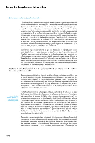 190
Focus 1 – Transformer l’éducation
Orientation scolaire et professionnelle
L’orientation est un enjeu d’autant plus central que les trajectoires profession-
nelles deviennent moins linéaires sous l’effet des transformations numériques.
De nouveaux dispositifs d’aide à l’orientation basés sur l’IA voient le jour pour
aider les apprenants et/ou personnes en recherche d’emploi à construire
un parcours d’orientation personnalisé à partir des compétences acquises,
ses aspirations, de la configuration du marché de l’emploi (offres à pourvoir,
filières sous tension, tendances émergentes, profils des employés dans
le secteur considéré) et de l’environnement. Ces dispositifs ouvrent des
perspectives intéressantes à condition qu’ils s’inscrivent en complément des
actions d’accompagnement menées par les professionnels de l’orientation
(conseiller d’orientation, équipe pédagogique, agent de Pôle Emploi…). Ils
restent, à ce jour, à un stade très expérimental.
De même il importe de veiller à ce que ces dispositifs ne reproduisent aucun
biais discriminant et luttent contre toutes formes de déterminisme social.
En effet, les ambitions académiques et professionnelles étant souvent très
influencées par notre environnement social, économique et culturel, il importe
de veiller à ce que ces dispositifs d’orientation ne renforcent pas la dépen-
dance à ces sentiers par une approche purement probabiliste (sous-jacente
aux solutions d’IA), mais bien qu’ils dessinent des alternatives en plaçant les
apprenants au centre des choix d’orientation.
Soutenir le développement d’un écosystème Edtech en phase avec les valeurs
de notre système éducatif
De nombreuses initiatives visant à améliorer l’apprentissage des élèves par
le numérique son en cours de développement. Elles sont portées par des
individus, des collectifs et des organisations diverses, tant à l’intérieur des
établissements et du ministère (chercheurs, professeurs, agents administratifs,
entrepreneurs d’intérêt général, etc.), qu’à l’extérieur (startup edtech, acteurs
de l’édition…). Elles manifestent l’émergence d’un écosystème edtech divers
à l’échelle nationale et européenne.
Toutefois, les initiatives edtech peinent aujourd’hui à se développer au-delà
de leurs cercles initiaux d’utilisateurs. En effet, contrairement à l’enseigne-
ment supérieur, le secteur de l’éducation demeure largement national3. Les
programmes, contenus et objectifs assignés à l’école diffèrent au sein de
l’espace européen. Cette fragmentation ainsi que les différences culturelles et
la complexité des procédures d’appel d’offres – et plus largement d’acquisition,
même à titre expérimental – constituent une importante barrière à l’entrée
pour les porteurs d’innovation edtech, qui choisissent souvent d’investir
dans le secteur éditorial des contenus – pourtant dominé par les acteurs
de l’édition – ou cibler d’autres marchés en dehors de l’Union Européenne
(américain, coréen et chinois).
Ce positionnement stratégique pénalise le développement d’une offre edtech
européenne et soulève la question de la soutenabilité de notre système éducatif
au moment même où les usages éducatifs se déplacent massivement vers
des services hors de l’UE (production de contenus sur Google doc, pages
de classe sur Facebook…). Si la situation perdure, on peut craindre que ces
3.  Anne Barrère,
Bernard Delvaux, La
fragmentation des
systèmes scolaires
nationaux.
 