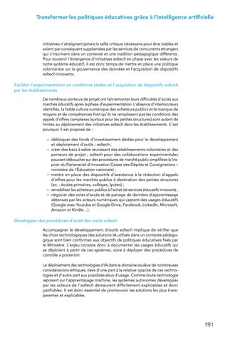 191
Transformer les politiques éducatives grâce à l’intelligence artificielle
initiatives n’atteignent jamais la taille critique nécessaire pour être viables et
soient par conséquent supplantées par les services de concurrents étrangers
qui s’inscrivent dans un contexte et une tradition pédagogique différents.
Pour soutenir l’émergence d’initiatives edtech en phase avec les valeurs de
notre système éducatif, il est donc temps de mettre en place une politique
volontariste sur la gouvernance des données et l’acquisition de dispositifs
edtech innovants.
Faciliter l’expérimentation en conditions réelles et l’acquisition de dispositifs edtech
par les établissements
De nombreux porteurs de projet ont fait remonter leurs difficultés d’accès aux
marchés éducatifs après la phase d’expérimentation. L’absence d’interlocuteurs
identifiés, la faible culture numérique des acheteurs publics et le manque de
moyens et de compétences font qu’ils ne remplissent pas les conditions des
appels d’offres complexes (surtout pour les petites structures) sont autant de
limites au déploiement des initiatives edtech dans les établissements. C’est
pourquoi il est proposé de :
–	 débloquer des fonds d’investissement dédiés pour le développement
et déploiement d’outils ; edtech ;
–	 créer des bacs à sable réunissant des établissements volontaires et des
porteurs de projet ; edtech pour des collaborations expérimentales
pouvant déboucher sur des procédures de marché public simplifiées (s’ins-
pirer du Partenariat d’innovation Caisse des Dépôts et Consignations –
ministère de l’Éducation nationale) ;
–	 mettre en place des dispositifs d’assistance à la rédaction d’appels
d’offres pour les marchés publics à destination des petites structures
(ex. : écoles primaires, collèges, lycées) ;
–	 sensibiliser les acheteurs publics à l’achat de services éducatifs innovants ;
–	 négocier des voies d’accès et de partage de données d’apprentissage
détenues par les acteurs numériques qui captent des usages éducatifs
(Google avec Youtube et Google Drive, Facebook, LinkedIn, Microsoft,
Amazon et Kindle…).
Développer des procédures d’audit des outils edtech
Accompagner le développement d’outils edtech implique de vérifier que
les choix technologiques des solutions IA utilisés dans un contexte pédago-
gique sont bien conformes aux objectifs de politiques éducatives fixés par
le Ministère. L’enjeu consiste donc à documenter les usages éducatifs qui
se déploient à partir de ces systèmes, voire à déployer des procédures de
contrôle a posteriori.
Le déploiement des technologies d’IA dans le domaine soulève de nombreuses
considérations éthiques, liées d’une part à la relative opacité de ces techno-
logies et d’autre part aux possibles abus d’usage. Comme toute technologie
reposant sur l’apprentissage machine, les systèmes autonomes développés
par les acteurs de l’edtech demeurent difficilement explicables et donc
justifiables. Il est donc essentiel de promouvoir les solutions les plus trans-
parentes et explicables.
 