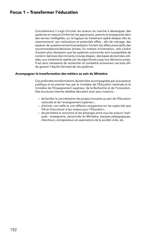 192
Focus 1 – Transformer l’éducation
Concrètement il s’agit d’inciter les acteurs du marché à développer des
systèmes en mesure d’informer les apprenants, parents et enseignants dans
des termes intelligibles, sur la logique du traitement opéré (étapes clés du
raisonnement), ses implications et potentiels effets ; afin de ménager des
espaces de questionnement/contestation limitant les effets prescriptifs des
recommandations/décisions émises. En matière d’orientation, cela s’avère
d’autant plus nécessaire que les systèmes autonomes sont susceptibles de
contenir des biais discriminants à toutes étapes ; des bases de données utili-
sées, aux traitements opérés par les algorithmes jusqu’aux décisions prises.
Il est donc nécessaire de rechercher et combattre activement ces biais afin
de garantir l’équité (fairness) de ces systèmes.
Accompagner la transformation des métiers au sein du Ministère
Ces profondes transformations doivent être accompagnées par la puissance
publique et en premier lieu par le ministère de l’Éducation nationale et le
ministère de l’Enseignement supérieur, de la Recherche et de l’innovation.
Des structures internes dédiées devraient avoir pour missions :
–	 de faciliter la concrétisation de projets innovants au sein de l’Éducation
nationale et de l’enseignement supérieur ;
–	 d’animer une veille et une réflexion prospective sur les sujets tels que
l’IA et d’acculturer à leur enjeux pour l’Éducation ;
–	 de permettre la rencontre et les échanges entre tous les acteurs impli-
qués : enseignants, personnels du Ministère, équipes pédagogiques,
chercheurs, entrepreneurs et associations de la société civile, etc.
 