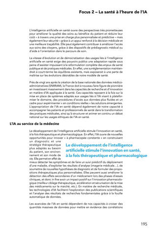 195
 Focus 2 – La santé à l’heure de l’IA
L’intelligence artificielle en santé ouvre des perspectives très prometteuses
pour améliorer la qualité des soins au bénéfice du patient et réduire leur
coût – à travers une prise en charge plus personnalisée et prédictive – mais
également leur sécurité – grâce à un appui renforcé à la décision médicale et
une meilleure traçabilité. Elle peut également contribuer à améliorer l’accès
aux soins des citoyens, grâce à des dispositifs de prédiagnostic médical ou
d’aide à l’orientation dans le parcours de soin.
La vitesse d’évolution et de démocratisation des usages liés à l’intelligence
artificielle en santé exige des pouvoirs publics une adaptation rapide sous
peine d’assister impuissant à la reformulation complète des enjeux de santé
publique et de pratiques médicales. En effet, une surréglementation maintien-
drait à court-terme les équilibres existants, mais exposerait à une perte de
maîtrise sur les évolutions désirables de notre modèle de santé.
Près de vingt ans après la création de la base nationale des données médico-
administratives (SNIIRAM), la France doit à nouveau faire figure de pionnière
en investissant massivement dans les capacités de recherche et d’innovation
en matière d’IA appliquée à la santé. Ces capacités reposent à la fois sur la
mise en place de systèmes adaptés aux usages liés à l’IA visant à platefor-
miser le domaine, des procédures d’accès aux données plus fluides et un
cadre pour expérimenter « en conditions réelles » les solutions émergentes.
L’appropriation de l’IA en santé dépend également de notre capacité à
accompagner les patients et professionnels de santé dans la transformation
des pratiques médicales, ainsi qu’à structurer et animer en continu un débat
national sur les usages éthiques de l’IA en santé.
L’IA au service de la médecine
Le développement de l’intelligence artificielle stimule l’innovation en santé,
à la fois thérapeutique et pharmacologique. En effet, l’IA ouvre de nouvelles
opportunités pour innover « à pharmacopée constante » en construisant
un diagnostic et une
stratégie thérapeutique
plus adaptés au besoin
du patient, son environ-
nement et son mode de
vie. Elle permet en effet de
mieux détecter les symptômes et de faire un suivi prédictif du déploiement
d’une maladie, d’exploiter les résultats d’analyse (imagerie médicale…), de
soumettre de nouvelles hypothèses de diagnostic et de formuler des propo-
sitions thérapeutiques plus personnalisées. Elles peuvent aussi améliorer la
détection des effets secondaires d’un médicament lors des phases d’essais
cliniques, et donc in fine avoir un impact positif sur l’innovation pharmacolo-
gique (meilleur ciblage thérapeutique, accélération et sécurisation de la mise
des médicaments sur le marché, etc.). En matière de recherche médicale,
les technologies d’IA facilitent l’exploration des publications scientifiques
et l’analyse des résultats de recherches fondamentales grâce à la fouille
automatique de données.
Les avancées de l’IA en santé dépendent de nos capacités à croiser des
quantités massives de données pour mettre en évidence des corrélations
Le développement de l’intelligence
artificielle stimule l’innovation en santé,
à la fois thérapeutique et pharmacologique
 