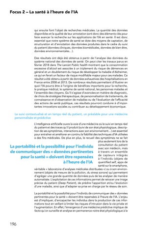 196
Focus 2 – La santé à l’heure de l’IA
qui ensuite font l’objet de recherches médicales. La quantité des données
disponibles et la qualité de leur annotation sont donc des éléments clés pour
faire avancer la recherche sur les applications de l’IA en santé. Il est donc
essentiel que notre système de santé se dote des moyens de captation, de
structuration et d’annotation des données produites dans le cadre du suivi
du patient (données cliniques, données biomédicales, données de bien-être,
données environnementales…).
Des résultats ont déjà été obtenus à partir de l’analyse des données du
système national des données de santé. On peut citer les travaux parus en
février 2018 dans The Lancet Public health montrant que la consommation
excessive d’alcool est associée à un triplement du risque de démences en
général et un doublement du risque de développer la maladie d’Alzheimer,
ce qui en ferait un facteur de risque modifiable majeur pour ces malades. Ce
résultat a été obtenu à partir de données exhaustives des hospitalisations en
France entre 2008 et 2013. De nombreux résultats permettent d’illustrer en
quoi l’IA pourra être à l’origine de bénéfices importants pour la recherche,
la pratique médical, le système de santé national, les personnes malades et
l’ensemble des citoyens. Qu’il s’agisse d’avancées en matière de diagnostic,
de choix de stratégies thérapeutique, de personnalisation de traitements, de
connaissance et d’observation de maladies ou de l’évaluation de l’efficacité
des actions de santé publique, ces résultats pourront conduire à d’impor-
tantes innovations sociales ou contribuer au développement économique.
Le suivi contextualisé et en temps réel du patient, un préalable pour une médecine
personnalisée et prédictive
L’intelligence artificielle ouvre la voie d’une médecine où le suivi en temps réel
du patient et des traces qu’il produit (suivi de son état physiologique, descrip-
tion de ses symptômes, interactions avec son environnement…) est essentiel
pour entraîner et améliorer en continu la fiabilité des techniques d’IA utilisées
à des fins médicales. De plus en plus, le recueil des symptômes ne se fait
plus seulement lors de la
consultation du patient
avec son médecin, mais
à travers un ensemble
de capteurs intégrés
à l’individu (objets de
quantified self, apps de
santé sur le smartphone,
véritable « laboratoire d’analyses médicales distribuées ») ou à son environ-
nement (objets de mesure de la pollution, du stress sonore) qui permettent
d’agréger une grande quantité de données puis de les analyser de manière
automatisée. L’exploitation de ces informations permet de retracer une image
précise du patient (Deep Patient), de prédire l’apparition et/ou l’évolution
d’une maladie, ainsi que d’adapter sa prise en charge par le réseau de soin.
La portabilité et la possibilité pour l’individu de communiquer des « données
pertinentes pour la santé » doivent être repensées à l’heure de l’IA. L’enjeu
est d’impliquer, d’encapaciter les individus dans la production de ces infor-
mations tout en veillant à limiter les risques d’intrusion dans la vie privée et
l’augmentation. En effet, l’émergence d’une médecine prédictive implique de
facto qu’on surveille et analyse en permanence notre état physiologique à la
La portabilité et la possibilité pour l’individu
de communiquer des « données pertinentes
pour la santé » doivent être repensées
à l’heure de l’IA
 