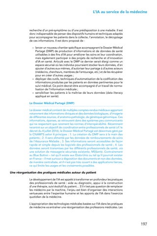 197
 L’IA au service de la médecine
recherche d’un pré-symptôme ou d’une prédisposition à une maladie. Il est
donc indispensable de penser des dispositifs humains et techniques adaptés
pour accompagner les patients dans la collecte, l’annotation, le décryptage
de ces informations. Il est donc proposé de :
–	 lancer un nouveau chantier spécifique accompagnant le Dossier Médical
Partagé (DMP) de production d’informations et de données de santé
utilisables à des fins d’IA pour améliorer les soins et leur coordination,
mais également participer à des projets de recherche et d’innovation
d’IA en santé. Articulé avec le DMP ce dernier serait élargi comme un
espace sécurisé où les individus pourraient stocker leurs données, d’en
ajouter d’autres eux-mêmes, d’autoriser leur partage à d’autres acteurs
(médecins, chercheurs, membres de l’entourage, etc.) et de les récupérer
pour en créer d’autres usages ;
–	 déployer des outils, techniques d’automatisation de la codification des
informations produites par les patients en données pertinentes pour le
suivi médical. Ce point devrait être accompagné d’un travail de norma-
lisation de l’information médicale ;
–	 sensibiliser les patients à la maîtrise de leurs données (data literacy
appliqué en santé).
Le Dossier Médical Partagé (DMP)
Le dossier médical contient de multiples comptes-rendus médicaux apportant
notamment des informations cliniques et des données biologiques, d’imagerie
de différentes sources, d’anatomo-pathologie, de génétique-génomique. Ces
informations, éparses, se retrouvent dans des systèmes peu communicants
qui ne respectent que rarement les normes d’interopérabilité. Récemment
recentré sur un objectif de coordination entre professionnels de santé (cf. le
décret du 4 juillet 2016), le Dossier Médical Partagé est désormais géré par
la CNAMTS selon 4 principes : 1. La création du DMP sera à la main des
patients ; 2. Il sera alimenté par les données de remboursements de soins
de l’Assurance Maladie ; 3. Ses informations seront accessibles de façon
rapide et simple depuis les logiciels des professionnels de santé ; 4. Les
données seront transmises par les différents professionnels de santé, via
une solution de messagerie sécurisée existante, MSSanté. Contrairement
au Blue Button – tel qu’il existe aux États-Unis ou tel qu’il pourrait exister
en France – il met surtout à disposition des documents et non des données,
de manière centralisée, et il n’est pas très ouvert à des applications tierces,
ce qui limite les usages et les croisements possibles.
Une réorganisation des pratiques médicales autour du patient
Le développement de l’IA est appelé à transformer en profondeur les pratiques
des professionnels de santé : aide au diagnostic, appui à la construction
d’une thérapie, suivi évolutif du patient… S’il n’est pas question de remplacer
les médecins par la machine, l’enjeu est bien d’organiser des interactions
vertueuses entre l’expertise humaine et les apports de l’IA dans l’exercice
quotidien de la médecine.
L’appropriation des technologies médicales basées sur l’IA dans les pratiques
de médecine va entraîner une réorganisation des professions médicales. Les
 