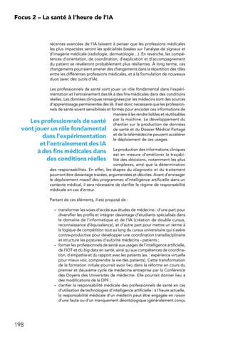 198
Focus 2 – La santé à l’heure de l’IA
récentes avancées de l’IA laissent à penser que les professions médicales
les plus impactées seront les spécialités basées sur l’analyse de signaux et
d’imagerie médicale (radiologie, dermatologie…). En revanche, les compé-
tences d’orientation, de coordination, d’explication et d’accompagnement
du patient se révéleront probablement plus résilientes. À long terme, ces
changements pourraient amener des changements dans la répartition des rôles
entre les différentes professions médicales, et à la formulation de nouveaux
duos (avec des outils d’IA).
Les professionnels de santé vont jouer un rôle fondamental dans l’expéri-
mentation et l’entraînement des IA à des fins médicales dans des conditions
réelles. Les données cliniques renseignées par les médecins sont des sources
d’apprentissage permanentes des IA. Il est donc nécessaire que les profession-
nels de santé soient sensibilisés et formés pour encoder ces informations de
manière à les rendre lisibles et réutilisables
par la machine. Le développement du
chantier sur la production de données
de santé et du Dossier Médical Partagé
et de la télémédecine peuvent accélérer
le déploiement de ces usages.
La production des informations cliniques
est en mesure d’améliorer la traçabi-
lité des décisions, notamment les plus
complexes, ainsi que la détermination
des responsabilités. En effet, les étapes du diagnostic et du traitement
pourront être davantage tracées, argumentées et décrites. Avant d’envisager
le déploiement massif des programmes d’intelligence artificielle dans un
contexte médical, il sera nécessaire de clarifier le régime de responsabilité
médicale en cas d’erreur.
Partant de ces éléments, il est proposé de :
–	 transformer les voies d’accès aux études de médecine : d’une part pour
diversifier les profils et intégrer davantage d’étudiants spécialisés dans
le domaine de l’informatique et de l’IA (création de double cursus,
reconnaissance d’équivalence), et d’autre part pour mettre un terme à
la logique de compétition tout au long du cursus universitaire qui s’avère
contre-productive pour développer une coordination transdisciplinaire
et structure les postures d’autorité médecins - patients ;
–	 former les professionnels de santé aux usages de l’intelligence artificielle,
de l’IOT et du big data en santé, ainsi qu’aux compétences de coordina-
tion, d’empathie et du rapport avec les patients (ex. : expérience virtuelle
pour mieux voir, comprendre la vie des patients). Cette transformation
de la formation initiale pourrait avoir lieu dans la réforme en cours du
premier et deuxième cycle de médecine entreprise par la Conférence
des Doyens des Universités de médecine. Elle pourrait donner lieu à
des modifications de la DPF ;
–	 clarifier la responsabilité médicale des professionnels de santé en cas
d’utilisation de technologies d’intelligence artificielle : à l’heure actuelle,
la responsabilité médicale d’un médecin peut être engagée en raison
d’une faute ou d’un manquement déontologique (généralement conçu
Les professionnels de santé
vont jouer un rôle fondamental
dans l’expérimentation
et l’entraînement des IA
à des fins médicales dans
des conditions réelles
 
