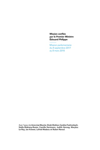 Mission confiée
par le Premier Ministre
Édouard Philippe
Mission parlementaire
du 8 septembre 2017
au 8 mars 2018
Avec l’appui de Anne-Lise Meurier, Zineb Ghafoor, Candice Foehrenbach,
Stella Biabiany-Rosier, Camille Hartmann, Judith Herzog, Marylou
Le Roy, Jan Krewer, Lofred Madzou et Ruben Narzul.
 