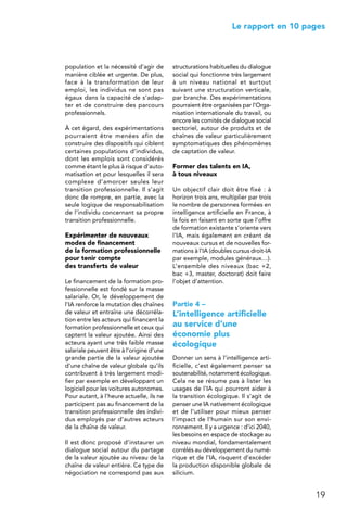 19
 Le rapport en 10 pages
population et la nécessité d’agir de
manière ciblée et urgente. De plus,
face à la transformation de leur
emploi, les individus ne sont pas
égaux dans la capacité de s’adap-
ter et de construire des parcours
professionnels.
À cet égard, des expérimentations
pourraient être menées afin de
construire des dispositifs qui ciblent
certaines populations d’individus,
dont les emplois sont considérés
comme étant le plus à risque d’auto-
matisation et pour lesquelles il sera
complexe d’amorcer seules leur
transition professionnelle. Il s’agit
donc de rompre, en partie, avec la
seule logique de responsabilisation
de l’individu concernant sa propre
transition professionnelle.
Expérimenter de nouveaux
modes de financement
de la formation professionnelle
pour tenir compte
des transferts de valeur
Le financement de la formation pro-
fessionnelle est fondé sur la masse
salariale. Or, le développement de
l’IA renforce la mutation des chaînes
de valeur et entraîne une décorréla-
tion entre les acteurs qui financent la
formation professionnelle et ceux qui
captent la valeur ajoutée. Ainsi des
acteurs ayant une très faible masse
salariale peuvent être à l’origine d’une
grande partie de la valeur ajoutée
d’une chaîne de valeur globale qu’ils
contribuent à très largement modi-
fier par exemple en développant un
logiciel pour les voitures autonomes.
Pour autant, à l’heure actuelle, ils ne
participent pas au financement de la
transition professionnelle des indivi-
dus employés par d’autres acteurs
de la chaîne de valeur.
Il est donc proposé d’instaurer un
dialogue social autour du partage
de la valeur ajoutée au niveau de la
chaîne de valeur entière. Ce type de
négociation ne correspond pas aux
structurations habituelles du dialogue
social qui fonctionne très largement
à un niveau national et surtout
suivant une structuration verticale,
par branche. Des expérimentations
pourraient être organisées par l’Orga-
nisation internationale du travail, ou
encore les comités de dialogue social
sectoriel, autour de produits et de
chaînes de valeur particulièrement
symptomatiques des phénomènes
de captation de valeur.
Former des talents en IA,
à tous niveaux
Un objectif clair doit être fixé : à
horizon trois ans, multiplier par trois
le nombre de personnes formées en
intelligence artificielle en France, à
la fois en faisant en sorte que l’offre
de formation existante s’oriente vers
l’IA, mais également en créant de
nouveaux cursus et de nouvelles for-
mations à l’IA (doubles cursus droit-IA
par exemple, modules généraux…).
L’ensemble des niveaux (bac +2,
bac +3, master, doctorat) doit faire
l’objet d’attention.
Partie 4 –
L’intelligence artificielle
au service d’une
économie plus
écologique
Donner un sens à l’intelligence arti-
ficielle, c’est également penser sa
soutenabilité, notamment écologique.
Cela ne se résume pas à lister les
usages de l’IA qui pourront aider à
la transition écologique. Il s’agit de
penser une IA nativement écologique
et de l’utiliser pour mieux penser
l’impact de l’humain sur son envi-
ronnement. Il y a urgence : d’ici 2040,
les besoins en espace de stockage au
niveau mondial, fondamentalement
corrélés au développement du numé-
rique et de l’IA, risquent d’excéder
la production disponible globale de
silicium.
 