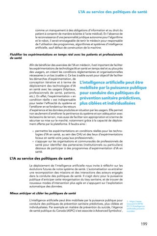 199
 L’IA au service des politiques de santé
comme un manquement à des obligations d’information et au droit du
patient à consentir de manière éclairée à l’acte médical). En l’absence de
la reconnaissance d’une personnalité juridique autonome pour l’algorithme
et le robot, il serait envisageable de tenir le médecin pour responsable
de l’utilisation des programmes, algorithmes et systèmes d’intelligence
artificielle, sauf défaut de construction de la machine.
Fluidifier les expérimentations en temps réel avec les patients et professionnels
de santé
Afin de bénéficier des avancées de l’IA en médecin, il est important de faciliter
les expérimentations de technologie IA en santé en temps réel et au plus près
des usagers, en créant les conditions réglementaires et organisationnelles
nécessaires (« un bac à sable »). Ce bac à sable aurait pour objectif de faciliter
les démarches d’expérimentation, de
conception itérative et à terme de
déploiement des technologies d’IA
en santé avec les usagers (hôpitaux,
professionnels de santé, patients,
etc.). En effet, l’expérimentation « en
condition réelle » est indispensable
pour tester l’efficacité du système et
l’améliorer en se fondant sur les retours
d’expérience et les données produites en situation par les usagers. Elle permet
non seulement d’améliorer la pertinence du système et son adéquation avec
les besoins de terrain, mais aussi de faciliter son appropriation et à terme de
sécuriser sa mise sur le marché, notamment grâce à la capacité de déploie-
ment offerte par la plateforme. Il faudra ainsi :
–	 permettre les expérimentations en conditions réelles pour les techno-
logies d’IA en santé, au sein des CHU et des lieux d’expérimentations
locaux en santé voire jusqu’aux professionnels ;
–	 s’appuyer sur les organisations et communautés de professionnels de
santé pour identifier des partenaires (institutionnels ou particuliers)
désireux de participer à des programmes d’expérimentation d’IA en
santé.
L’IA au service des politiques de santé
Le déploiement de l’intelligence artificielle nous invite à réfléchir sur les
évolutions futures de notre système de santé. L’automatisation va entraîner
une recomposition des missions et des interactions des acteurs engagés
dans la conduite des politiques de santé. Il s’agit donc pour la puissance
publique d’anticiper cette réorganisation du tissu sanitaire, et de trouver de
nouveaux modes d’intervention plus agile en s’appuyant sur l’exploitation
automatique des données.
Mieux anticiper et cibler les politiques de santé
L’intelligence artificielle peut être mobilisée par la puissance publique pour
conduire des politiques de prévention sanitaire prédictives, plus ciblées et
individualisées. Par exemple en matière de prévention du suicide, l’Agence
de santé publique du Canada (ASPC) s’est associée à Advanced Symbolics1,
1.  https://www.
innovant.fr/2018/
01/11/lintelligence-
artificielle-prevenir-
suicides/
L’intelligence artificielle peut être
mobilisée par la puissance publique
pour conduire des politiques de
prévention sanitaire prédictives,
plus ciblées et individualisées
 