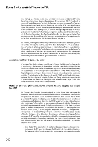 200
Focus 2 – La santé à l’heure de l’IA
une startup spécialisée en IA, pour anticiper les risques suicidaires à travers
l’analyse automatique des médias sociaux. En novembre 2017, Facebook a
annoncé, le déploiement d’un outil similaire sur son propre réseau afin d’alerter
les organisations d’aide en cas de risque suicidaire. L’IA peut également
aider les pouvoirs publics à mieux gérer et anticiper les demandes de soin
sur le territoire. Pour les hôpitaux, le recours à l’IA peut permettre de mieux
prévoir des situations d’affluence aux urgences ou taux de réhospitalisation,
et de faciliter la gestion des flux hospitaliers. En cas de crise sanitaire, l’IA
peut permettre de modéliser plus finement la propagation d’une pathologie
et faciliter la coordination des équipes de soin sur place.
En somme, l’intelligence artificielle peut renforcer l’efficience de notre système
de santé à travers une analyse prédictive de la demande de soin, la construc-
tion d’outils de pilotage économique et médical plus fins et plus réactifs.
Cependant, ce potentiel d’optimisation des processus ne peut se réaliser qu’à
deux conditions : d’une part, accompagner la transformation des métiers et
faciliter la coordination des acteurs de santé sur le territoire, et d’autre part
mettre en place une véritable gouvernance de la donnée.
Assurer une veille de la donnée de santé
L’un des rôles de la puissance publique à l’heure de l’IA est d’orchestrer le
« monitoring » de l’ensemble du système sanitaire, c’est-à-dire d’identifier les
données susceptibles d’être utilisées et d’organiser les modalités concrètes
de leur collecte et de leur exploitation à des fins de santé. À l’heure actuelle,
le pilotage des politiques de données de santé est partagé entre plusieurs
entités : l’Institut national des données de santé, l’ASIP santé, l’Administrateur
général des données et la mission Etalab, etc. Cette gouvernance gagnerait
à être clarifiée afin d’énoncer des lignes directrices fortes et de proposer une
offre de services lisible autour des données.
Mettre en place une plateforme pour le système de santé adaptée aux usages
liés à l’IA
La France a été l’un des premiers pays à se doter d’une base nationale de
données médico-administratives qui centralise les données de description
de parcours des soins utiles au remboursement. Elle couvre 99 % de la
population française et est composée de 20 milliards de lignes de prestation
articulées avec la base de données du PMSI (programme de médicalisation
des systèmes d’information) et les causes médicales de décès. Ce système
national des données de santé (SNDS) est unique au monde. Il est précieux
pour la recherche et permet notamment des études : 1. De populations
traitées en vie réelle, 2. Sur l’usage de dispositifs médicaux, 3. De pharma-
covigilance ; 4. D’essais thérapeutiques « virtuels » évitant les coûts élevés
d’études cliniques ; 5. La détection de « signaux faibles » dans la population
générale, 6. D’identifier les populations éligibles à des essais thérapeutiques
ou interventionnels. Cependant, celui-ci a été conçu historiquement à des
fins administratives, et n’est pas adapté au développement de l’IA dans le
secteur de la santé :
–	 tout d’abord, les possibilités de traitement des données médico-adminis-
tratives du SNDS sont limitées par l’obligation de non-réidentification.
Or les capacités d’entraînement des systèmes techniques automatisés
 