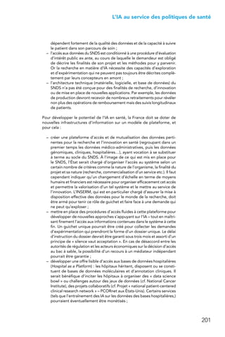 201
 L’IA au service des politiques de santé
dépendent fortement de la qualité des données et de la capacité à suivre
le patient dans son parcours de soin ;
–	 l’accès aux données du SNDS est conditionné à une procédure d’évaluation
d’intérêt public ex ante, au cours de laquelle le demandeur est obligé
de décrire les finalités de son projet et les méthodes pour y parvenir.
Or la recherche en matière d’IA nécessite des capacités d’exploration
et d’expérimentation qui ne peuvent pas toujours être décrites complè-
tement par leurs concepteurs en amont ;
–	 l’architecture technique (matérielle, logicielle, et base de données) du
SNDS n’a pas été conçue pour des finalités de recherche, d’innovation
ou de mise en place de nouvelles applications. Par exemple, les données
de production devront recevoir de nombreux retraitements pour révéler
non plus des opérations de remboursement mais des suivis longitudinaux
de patients.
Pour développer le potentiel de l’IA en santé, la France doit se doter de
nouvelles infrastructures d’information sur un modèle de plateforme, et
pour cela :
–	 créer une plateforme d’accès et de mutualisation des données perti-
nentes pour la recherche et l’innovation en santé (regroupant dans un
premier temps les données médico-administratives, puis les données
génomiques, cliniques, hospitalières…), ayant vocation à se substituer
à terme au socle du SNDS. À l’image de ce qui est mis en place pour
le SNDS, l’État serait chargé d’organiser l’accès au système selon un
certain nombre de critères comme la nature de l’organisme, la finalité du
projet et sa nature (recherche, commercialisation d’un service etc.). Il faut
cependant indiquer qu’un changement d’échelle en terme de moyens
humains et financiers est nécessaire pour organiser efficacement cet accès
et permettre la valorisation d’un tel système et le mettre au service de
l’innovation. L’INSERM, qui est en particulier chargé d’assurer la mise à
disposition effective des données pour le monde de la recherche, doit
être armé pour tenir ce rôle de guichet et faire face à une demande qui
ne peut qu’exploser ;
–	 mettre en place des procédures d’accès fluides à cette plateforme pour
développer de nouvelles approches s’appuyant sur l’IA – tout en maîtri-
sant finement l’accès aux informations contenues dans le système à cette
fin. Un guichet unique pourrait être créé pour collecter les demandes
d’expérimentation qui prendront la forme d’un dossier unique. Le délai
d’instruction du dossier devrait être garanti sous trois mois et assorti d’un
principe de « silence vaut acceptation ». En cas de désaccord entre les
autorités de régulation et les acteurs économiques sur la décision d’accès
au bac à sable, la possibilité d’un recours à un médiateur indépendant
pourrait être garantie ;
–	 développer une offre lisible d’accès aux bases de données hospitalières
(Hospital as a Platform) : les hôpitaux héritent, disposent ou se consti-
tuent de bases de données moléculaires et d’annotation cliniques. Il
serait bénéfique d’inciter les hôpitaux à organiser des « data science
bowl » ou challenges autour des jeux de données (cf. National Cancer
Institute), des projets collaboratifs (cf. Projet « national patient-centered
clinical research network » – PCORnet aux États-Unis). Certains services
(tels que l’entraînement des IA sur les données des bases hospitalières,)
pourraient éventuellement être monétisés ;
 