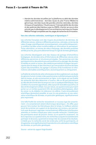 202
Focus 2 – La santé à l’heure de l’IA
–	 étendre les données recueillies par la plateforme au-delà des données
médico-administratives : données issues du plan France Médecine
génomique, données issues des grandes cohortes nationales, données
cliniques et hospitalières. Il faudra assurer l’interopérabilité des données
et des systèmes (des hôpitaux jusqu’au SNDS), chantier qui pourra être
articulé avec le développement d’une architecture technique du Dossier
Médical Partagé compatible avec les usages de recherche et d’innovation.
Vers des cohortes nationales, numériques et dynamiques ?
Les cohortes françaises sont des moyens de production de données, de
différentes natures, relatives à différentes personnes, valorisées, en termes de
valeur d’usage, scientifiquement, économiquement, voire parfois cliniquement ;
à condition qu’elles soient transformables en informations le permettant.
Toute valorisation, en termes de valeur d’échange, des données produites
semble proscrite, plus particulièrement lorsqu’il s’agit de données génétiques.
Les cohortes développent ainsi des réseaux de partage d’échantillons
biologiques, de données et/ou d’informations de différentes natures entre
différentes personnes et structures principales. Ces personnes sont des
participants et/ou des patients pouvant produire et/ou partager des données
d’intérêts en santé ou autres, des médecins permettant d’intégrer les parti-
cipants dans le réseau et des chercheurs qui vont produire d’autres données
à partir des échantillons, les agréger à d’autres et les transformer en infor-
mations valorisables scientifiquement, économiquement ou cliniquement.
La finalité de recherche de cette cohorte pourrait être explicitement une étude
du génome humain croisée à des questionnaires multithématiques évolutifs
dans le temps, et cela exclusivement en ligne. La loi stipule qu’une finalité
de recherche doit être déterminé à l’avance, elle ne dit pas précisément
qu’elle doit être limité dans le temps et à une ou quelques thématiques. Sous
condition d’un examen approfondi, celle-ci pourrait recevable aujourd’hui, et
devrait être largement utilisée. Car, par nature, ces questionnaires pourraient
porter sur un nombre quasiment infini de caractères phénotypiques, allant
du cancer ou du diabète à la tolérance à la caféine. L’auto-renouvèlement
scientifique deviendrait possible, et avec lui une production et une valori-
sation scientifique de données, en particulier génétiques, significativement
plus importante.
Une telle finalité de recherche nécessiterait un nouveau type de consente-
ment :« le consentement éclairé électronique dynamique ». En effet, pour
pouvoir faire évoluer les thématiques dans le temps, la meilleure solution
serait de numériser son support et de dynamiser son contenu, ceci permet-
trait aussi de pouvoir regrouper momentanément différentes cohortes pour
atteindre un nombre critique pour cette nouvelle recherche. L’intérêt pour
les participants serait de pouvoir choisir, où et quand ils voudraient, via
leurs réponses aux questionnaires, les recherches auxquels ils souhaiteraient
participer et de suivre, quasiment en temps réel, les avancés et les résultats.
L’intérêt pour la recherche serait de rendre plus actifs les participants, et
d’augmenter ainsi significativement la production et la valorisation scientifique
de données, en particulier génétiques.
Source : extrait du rapport Vogt-Stoeklé
 