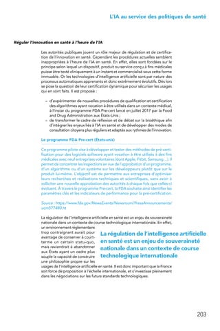 203
 L’IA au service des politiques de santé
Réguler l’innovation en santé à l’heure de l’IA
Les autorités publiques jouent un rôle majeur de régulation et de certifica-
tion de l’innovation en santé. Cependant les procédures actuelles semblent
inappropriées à l’heure de l’IA en santé. En effet, elles sont fondées sur le
principe selon lequel un dispositif, produit ou service conçu à fins médicales
puisse être testé cliniquement à un instant et commercialisé sous cette forme
immuable. Or les technologies d’intelligence artificielle sont par nature des
processus automatiques apprenants et donc extrêmement évolutifs. Dès lors
se pose la question de leur certification dynamique pour sécuriser les usages
qui en sont faits. Il est proposé :
–	 d’expérimenter de nouvelles procédures de qualification et certification
des algorithmes ayant vocation à être utilisés dans un contexte médical,
à l’instar du programme FDA Pre-cert lancé en juillet 2017 par la Food
and Drug Administration aux États-Unis ;
–	 de transformer le cadre de réflexion et de débat sur la bioéthique afin
d’intégrer les enjeux liés à l’IA en santé et de développer des modes de
consultation citoyens plus réguliers et adaptés aux rythmes de l’innovation.
Le programme FDA Pre-cert (États-unis)
Ce programme pilote vise à développer et tester des méthodes de pré-certi-
fication pour des logiciels software ayant vocation à être utilisés à des fins
médicales avec neuf entreprises volontaires (dont Apple, Fitbit, Samsung…). Il
permet de concentrer les inspections en vue de l’approbation d’un programme,
d’un algorithme ou d’un système sur les développeurs plutôt que sur le
produit lui-même. L’objectif est de permettre aux entreprises d’optimiser
leurs recherches et réalisations techniques et scientifiques, sans avoir à
solliciter une nouvelle approbation des autorités à chaque fois que celles-ci
évoluent. À travers le programme Pre-cert, la FDA souhaite ainsi identifier les
paramètres clés et les indicateurs de performance pour la pré-certification.
Source : https://www.fda.gov/NewsEvents/Newsroom/PressAnnouncements/
ucm577480.ht
La régulation de l’intelligence artificielle en santé est un enjeu de souveraineté
nationale dans un contexte de course technologique internationale. En effet,
un environnement réglementaire
trop contraignant aurait pour
avantage de conserver à court-
terme un certain statu-quo,
mais reviendrait à abandonner
aux États ayant un cadre plus
souple la capacité de construire
une philosophie propre sur les
usages de l’intelligence artificielle en santé. Il est donc important que la France
soit force de proposition à l’échelle internationale, et s’investisse pleinement
dans les négociations sur les futurs standards technologiques.
La régulation de l’intelligence artificielle
en santé est un enjeu de souveraineté
nationale dans un contexte de course
technologique internationale
 