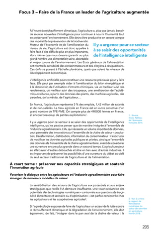 205
 Focus 3 – Faire de la France un leader de l’agriculture augmentée
À l’heure du réchauffement climatique, l’agriculture a, plus que jamais, besoin
de sources nouvelles d’intelligence pour continuer à nourrir l’humanité tout
en préservant l’environnement. Elle devra être productive en tenant compte
des impératifs de préservation de la biodiversité.
Moteur de l’économie et de l’amélioration du
niveau de vie, l’agriculture est donc appelée à
faire face à des défis de plus en plus importants,
alors même que nous devons garantir au plus
grand nombre une alimentation saine, abordable
et respectueuse de l’environnement. Les États généraux de l’alimentation
ont montré la sensibilité des consommateurs et des citoyens à ces questions.
Ces défis se posent à l’échelle planétaire, quels que soient les niveaux de
développement économique.
L’intelligence artificielle peut constituer une ressource précieuse pour y faire
face. Elle peut par exemple aider à l’amélioration du bilan énergétique et
à la diminution de l’utilisation d’intrants chimiques, via un meilleur suivi des
rendements, un meilleur suivi des troupeaux, une amélioration de l’épidé-
miosurveillance, à partir des données des plants, des machines agricoles, des
parcelles, de la météo, de l’agriculteur…
En France, l’agriculture représente 5 % des emplois, 1,42 million de salariés
et de non-salariés. Le tissu agricole en France est en outre constitué d’un
grand nombre de TPE-PME. On compte plus de 490 000 fermes en France,
et encore beaucoup de petites exploitations1.
Il y a urgence pour ce secteur à se saisir des opportunités de l’intelligence
intelligente, qui ne peut se penser que de manière intégrée à l’ensemble de
l’industrie agroalimentaire. L’IA, qui nécessite un volume important de données,
peut permettre des innovations sur l’ensemble de la chaîne de valeur – produc-
tion, transformation, distribution, information du consommateur : il est crucial
de mobiliser les données agricoles publiques et privées, ainsi que l’ensemble
des données de l’ensemble de la chaîne agroalimentaire, avant de considérer
une ouverture encore plus grande dans un second temps. L’agriculture peut
en effet avoir d’autres débouchés et être en lien avec d’autres industries. Il
est important de préserver les possibilités d’une ouverture du débat au-delà
du seul secteur traditionnel de l’agriculture et de l’alimentation.
À court terme : préserver nos capacités stratégiques et soutenir
l’innovation agricole
Favoriser le dialogue entre les agriculteurs et l’industrie agroalimentaire pour faire
émerger de nouveaux modèles de valeur
La sensibilisation des acteurs de l’agriculture aux potentiels et aux enjeux
stratégiques que recèle l’IA demeure insuffisante. Une vision réductrice des
potentiels des technologies numériques – cantonnés aux questions de traça-
bilité alimentaire et sanitaire ou d’optimisation – est parfois rencontrée chez
les agriculteurs et les coopératives agricoles2.
Si l’agroécologie suppose de faire de l’agriculteur un acteur de la lutte contre
le réchauffement climatique et la dégradation de l’environnement, elle doit
également, de fait, l’intégrer dans le pan aval de la chaîne de valeur : la
1.  Source
Insee, Tableau
de l’économie
française 2016.
2.  Voir à ce titre
le rapport de
Renaissance
numérique, La
valeur des données
en agriculture,
février 2018.
Il y a urgence pour ce secteur
à se saisir des opportunités
de l’intelligence intelligente
 