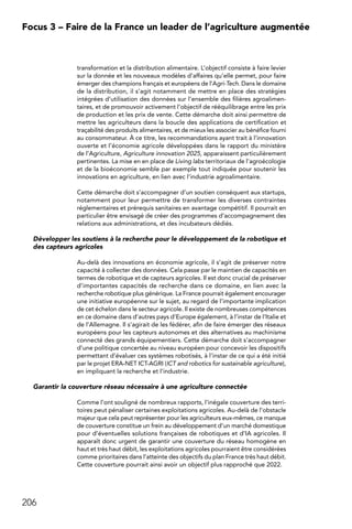 206
Focus 3 – Faire de la France un leader de l’agriculture augmentée
transformation et la distribution alimentaire. L’objectif consiste à faire levier
sur la donnée et les nouveaux modèles d’affaires qu’elle permet, pour faire
émerger des champions français et européens de l’Agri-Tech. Dans le domaine
de la distribution, il s’agit notamment de mettre en place des stratégies
intégrées d’utilisation des données sur l’ensemble des filières agroalimen-
taires, et de promouvoir activement l’objectif de rééquilibrage entre les prix
de production et les prix de vente. Cette démarche doit ainsi permettre de
mettre les agriculteurs dans la boucle des applications de certification et
traçabilité des produits alimentaires, et de mieux les associer au bénéfice fourni
au consommateur. À ce titre, les recommandations ayant trait à l’innovation
ouverte et l’économie agricole développées dans le rapport du ministère
de l’Agriculture, Agriculture innovation 2025, apparaissent particulièrement
pertinentes. La mise en en place de Living labs territoriaux de l’agroécologie
et de la bioéconomie semble par exemple tout indiquée pour soutenir les
innovations en agriculture, en lien avec l’industrie agroalimentaire.
Cette démarche doit s’accompagner d’un soutien conséquent aux startups,
notamment pour leur permettre de transformer les diverses contraintes
réglementaires et prérequis sanitaires en avantage compétitif. Il pourrait en
particulier être envisagé de créer des programmes d’accompagnement des
relations aux administrations, et des incubateurs dédiés.
Développer les soutiens à la recherche pour le développement de la robotique et
des capteurs agricoles
Au-delà des innovations en économie agricole, il s’agit de préserver notre
capacité à collecter des données. Cela passe par le maintien de capacités en
termes de robotique et de capteurs agricoles. Il est donc crucial de préserver
d’importantes capacités de recherche dans ce domaine, en lien avec la
recherche robotique plus générique. La France pourrait également encourager
une initiative européenne sur le sujet, au regard de l’importante implication
de cet échelon dans le secteur agricole. Il existe de nombreuses compétences
en ce domaine dans d’autres pays d’Europe également, à l’instar de l’Italie et
de l’Allemagne. Il s’agirait de les fédérer, afin de faire émerger des réseaux
européens pour les capteurs autonomes et des alternatives au machinisme
connecté des grands équipementiers. Cette démarche doit s’accompagner
d’une politique concertée au niveau européen pour concevoir les dispositifs
permettant d’évaluer ces systèmes robotisés, à l’instar de ce qui a été initié
par le projet ERA-NET ICT-AGRI (ICT and robotics for sustainable agriculture),
en impliquant la recherche et l’industrie.
Garantir la couverture réseau nécessaire à une agriculture connectée
Comme l’ont souligné de nombreux rapports, l’inégale couverture des terri-
toires peut pénaliser certaines exploitations agricoles. Au-delà de l’obstacle
majeur que cela peut représenter pour les agriculteurs eux-mêmes, ce manque
de couverture constitue un frein au développement d’un marché domestique
pour d’éventuelles solutions françaises de robotiques et d’IA agricoles. Il
apparaît donc urgent de garantir une couverture du réseau homogène en
haut et très haut débit, les exploitations agricoles pourraient être considérées
comme prioritaires dans l’atteinte des objectifs du plan France très haut débit.
Cette couverture pourrait ainsi avoir un objectif plus rapproché que 2022.
 