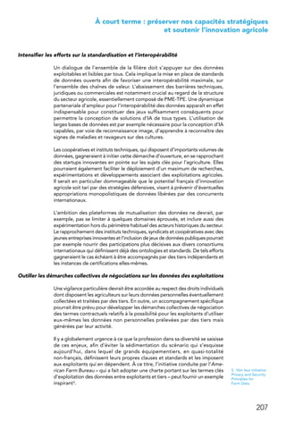 207
 À court terme : préserver nos capacités stratégiques
et soutenir l’innovation agricole
Intensifier les efforts sur la standardisation et l’interopérabilité
Un dialogue de l’ensemble de la filière doit s’appuyer sur des données
exploitables et lisibles par tous. Cela implique la mise en place de standards
de données ouverts afin de favoriser une interopérabilité maximale, sur
l’ensemble des chaînes de valeur. L’abaissement des barrières techniques,
juridiques ou commerciales est notamment crucial au regard de la structure
du secteur agricole, essentiellement composé de PME-TPE. Une dynamique
partenariale d’ampleur pour l’interopérabilité des données apparaît en effet
indispensable pour constituer des jeux suffisamment conséquents pour
permettre la conception de solutions d’IA de tous types. L’utilisation de
larges bases de données est par exemple nécessaire pour la conception d’IA
capables, par voie de reconnaissance image, d’apprendre à reconnaître des
signes de maladies et ravageurs sur des cultures.
Les coopératives et instituts techniques, qui disposent d’importants volumes de
données, gagneraient à initier cette démarche d’ouverture, en se rapprochant
des startups innovantes en pointe sur les sujets clés pour l’agriculture. Elles
pourraient également faciliter le déploiement d’un maximum de recherches,
expérimentations et développements associant des exploitations agricoles.
Il serait en particulier dommageable que le potentiel français d’innovation
agricole soit tari par des stratégies défensives, visant à prévenir d’éventuelles
appropriations monopolistiques de données libérées par des concurrents
internationaux.
L’ambition des plateformes de mutualisation des données ne devrait, par
exemple, pas se limiter à quelques domaines éprouvés, et inclure aussi des
expérimentation hors du périmètre habituel des acteurs historiques du secteur.
Le rapprochement des instituts techniques, syndicats et coopératives avec des
jeunes entreprises innovantes et l’inclusion de jeux de données publiques pourrait
par exemple nourrir des participations plus décisives aux divers consortiums
internationaux qui définissent déjà des ontologies et standards. De tels efforts
gagneraient le cas échéant à être accompagnés par des tiers indépendants et
les instances de certifications elles-mêmes.
Outiller les démarches collectives de négociations sur les données des exploitations
Une vigilance particulière devrait être accordée au respect des droits individuels
dont disposent les agriculteurs sur leurs données personnelles éventuellement
collectées et traitées par des tiers. En outre, un accompagnement spécifique
pourrait être prévu pour développer les démarches collectives de négociation
des termes contractuels relatifs à la possibilité pour les exploitants d’utiliser
eux-mêmes les données non personnelles prélevées par des tiers mais
générées par leur activité.
Il y a globalement urgence à ce que la profession dans sa diversité se saisisse
de ces enjeux, afin d’éviter la sédimentation du scénario qui s’esquisse
aujourd’hui, dans lequel de grands équipementiers, en quasi-totalité
non-français, définissent leurs propres clauses et standards et les imposent
aux exploitants qui en dépendent. À ce titre, l’initiative conduite par l’Ame-
rican Farm Bureau – qui a fait adopter une charte portant sur les termes clés
d’exploitation des données entre exploitants et tiers – peut fournir un exemple
inspirant3.
3.  Voir leur initiative
Privacy and Security
Principles for
Farm Data.
 