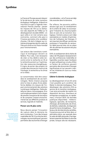 20
Synthèse
La France et l’Europe peuvent devenir
le fer-de-lance de cette transition
écologique intelligente, d’abord en
inscrivant le sujet à l’agenda inter-
national. Premier chantier : penser
les impacts de l’IA sur la réalisa-
tion des objectifs de l’ONU sur le
développement durable (ODD) – en
quoi celle-ci en met certains sous
contrainte, comment elle peut à
l’inverse permettre d’en accélérer
d’autres. L’IA doit s’intégrer aux ini-
tiatives émergentes dans le cadre de
l’Accord climat et du Pacte mondial
pour l’environnement.
Les acteurs des transitions numé-
rique et écologique doivent se
fédérer. Pour cela, il est nécessaire
de créer un lieu dédié à cette ren-
contre entre la recherche en IA et
la recherche portant sur l’optimisa-
tion des ressources énergétiques.
Il s’agira de porter des projets à la
croisée des sciences du vivant et de
l’écologie, la recherche sur le climat
et la météo.
Le consommateur doit être acteur
dans le verdissement de ces tech-
nologies. Notre mission propose
ainsi la mise en place d’une plate-
forme dédiée à la mesure de l’im-
pact environnemental des solutions
numériques intelligentes. Cette pla-
teforme devra s’accompagner d’un
outil simple permettant à tout citoyen
de prendre conscience de ces enjeux
et de comparer l’impact environne-
mental de ces différents produits et
services, logiciels et matériels.
Penser une IA plus verte
Nous devons penser l’innovation
de rupture dans le domaine du
semi-conducteur, l’une des briques
matérielles de l’IA. À ce titre les tech-
nologies neuromorphiques4 peuvent
permettre des économies d’énergie
considérables – et la France est déjà
très avancée dans le domaine.
Par ailleurs, les pouvoirs publics
doivent agir pour le verdissement
de la chaîne de valeur et accompa-
gner l’industrie du cloud européen
dans le sens de sa transition éco-
logique. Certains acteurs sont déjà
exemplaires en matière d’optimisa-
tion de l’utilisation de l’énergie. Il
est important de diffuser ces bonnes
pratiques à l’ensemble du secteur.
Un label pourrait être mis en place
afin de valoriser les solutions les plus
exemplaires.
Enfin, le verdissement de la chaîne de
valeur de l’IA passera nécessairement
par des architectures matérielles et
logicielles ouvertes (open hardware
et open software) qui, en plus d’être
un facteur de confiance, peuvent
permettre des économies d’énergie
significatives et qui peuvent inspi-
rer les initiatives en cours au niveau
européen.
Libérer la donnée écologique
Le développement d’une IA verte
n’est possible qu’à condition de
libérer la donnée écologique. Pour
développer des solutions d’IA au
service de la transition écologique,
il est ainsi primordial de mettre à la
disposition de tous, chercheurs et
entreprises européennes, et rapide-
ment, à horizon 2019, les données
publiques disponibles : météoro-
logiques, agricoles, de transports,
d’énergie, de biodiversité, de climat,
de déchets, cadastrales, de diagnostic
de performance énergétique… Pour
les jeux de données les plus sensibles,
l’ouverture pourrait se faire dans un
périmètre précis, par exemple dans
le cadre de défis sectoriels. Il est éga-
lement essentiel de libérer la donnée
privée, lorsque cela est nécessaire.
4.  On appelle puces
neuromorphiques
les puces dont le
fonctionnement
s’inspire du cerveau
humain.
 