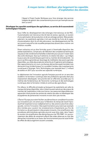 209
 À moyen terme : distribuer plus largement les capacités
d’exploitation des données
l’Appel à Projet Casdar Multipass pour faire émerger des services
intégrés de gestion des consentements pourront par exemple œuvrer
dans ce sens4.
Développer les capacités numériques des agriculteurs, au service de la souveraineté
technologique française
Sous l’effet du développement des échanges internationaux et de PAC,
l’automatisation est intervenue très tôt dans le secteur agricole, en soutien
d’une optimisation de la production et de son pilotage sanitaire. Mais parado-
xalement, les exploitants agricoles n’ont pas récolté les fruits de la vague
d’automatisation dont ils ont été précurseurs. Les développements de l’IA,
qui ouvrent aujourd’hui de nouvelles perspectives doivent donc motiver une
ambition nouvelle.
Divers scénarios ont pu être formulés quant à l’éventuelle disparition des
petites exploitations, compte tenu de l’élévation des compétences techniques
requises et des rendements d’échelles à atteindre pour pouvoir investir dans
des outils robotiques. Quoi qu’il advienne, la création de valeur – qui intègre
toujours plus de caractéristiques ayant trait au maintien de la biodiversité – ne
pourra qu’être augmentée par davantage de mobilisation des savoirs agricoles
disponibles, aux côtés des projets de recherche et d’ingénierie technologique.
Des rapprochements ont cours via diverses démarches expérimentales mais
demeurent trop timides lorsque l’on considère l’ampleur des investissements
numériques à l’étranger. Farm Technologies a par exemple levé 1,1 milliard
de dollars en 2017 pour accroître ses capacités numériques.
Le déploiement de l’innovation agricole française pourrait en ce sens être
accéléré si la formation numérique dans les professions agricoles était plus
massivement développée. Une priorité doit en effet être accordée pour la
maîtrise des fondamentaux de l’économie numérique et des technologies
numériques dans la formation initiale et continue des agriculteurs.
Par ailleurs, la difficulté principale qu’évoquent les exploitants est celle du
manque de temps disponible, celui-ci étant souvent saturé par des enjeux de
maintien de l’exploitation à très court terme. Les ressources disponibles pour
apprendre à faire pivoter les centres de création de valeur et développer des
écosystèmes de partenariats innovants ne sont donc pas réunies.
L’État et l’Europe pourraient faciliter ces démarches en complétant le soutien
aux innovations par une action pour la libération du temps de travail impro-
ductif de l’exploitant et son redéploiement sur des actions à plus forte valeur
ajoutée, comme l’innovation. Des expérimentations pourraient par exemple
être menées pour soutenir les remplacements d’exploitants aux fins de
formation ou de participation à des projets innovants. Une simplification des
procédures administratives agricoles pourrait aussi être visée, dans l’esprit
du soutien à la simplification des démarches pour les TPE-PME5. Un raccour-
cissement des délais de versement effectif des aides obtenues au titre des
démarches innovantes ou en faveur de l’environnement pourrait aussi limiter
les effets de découragement souvent constatés.
4.  Groupe de travail
conduit par Arvalis,
l’Acta, l’Irstea,
Orange et le SMAG :
faire émerger
de nouveaux services
dans une chaîne
de confiance.
5.  Le groupe de
travail numérique de
l’Acta préconise par
exemple un système
d’identifiant unique
similaire à France
Connect, regroupant
les identifiants
MSA – mutualité
sociale agricole, PAC,
comptables, etc.
 