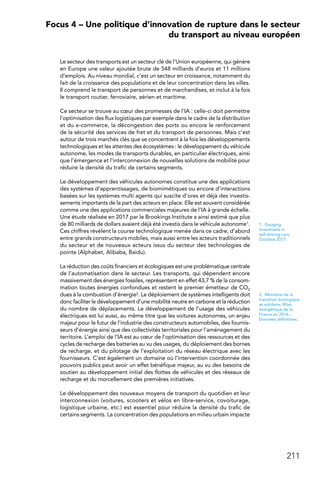 211
 Focus 4 – Une politique d’innovation de rupture dans le secteur
du transport au niveau européen
Le secteur des transports est un secteur clé de l’Union européenne, qui génère
en Europe une valeur ajoutée brute de 548 milliards d’euros et 11 millions
d’emplois. Au niveau mondial, c’est un secteur en croissance, notamment du
fait de la croissance des populations et de leur concentration dans les villes.
Il comprend le transport de personnes et de marchandises, et inclut à la fois
le transport routier, ferroviaire, aérien et maritime.
Ce secteur se trouve au cœur des promesses de l’IA : celle-ci doit permettre
l’optimisation des flux logistiques par exemple dans le cadre de la distribution
et du e-commerce, la décongestion des ports ou encore le renforcement
de la sécurité des services de fret et du transport de personnes. Mais c’est
autour de trois marchés clés que se concentrent à la fois les développements
technologiques et les attentes des écosystèmes : le développement du véhicule
autonome, les modes de transports durables, en particulier électriques, ainsi
que l’émergence et l’interconnexion de nouvelles solutions de mobilité pour
réduire la densité du trafic de certains segments.
Le développement des véhicules autonomes constitue une des applications
des systèmes d’apprentissages, de biomimétiques ou encore d’interactions
basées sur les systèmes multi agents qui suscite d’ores et déjà des investis-
sements importants de la part des acteurs en place. Elle est souvent considérée
comme une des applications commerciales majeures de l’IA à grande échelle.
Une étude réalisée en 2017 par le Brookings Institute a ainsi estimé que plus
de 80 milliards de dollars avaient déjà été investis dans le véhicule autonome1.
Ces chiffres révèlent la course technologique menée dans ce cadre, d’abord
entre grands constructeurs mobiles, mais aussi entre les acteurs traditionnels
du secteur et de nouveaux acteurs issus du secteur des technologies de
pointe (Alphabet, Alibaba, Baidu).
La réduction des coûts financiers et écologiques est une problématique centrale
de l’automatisation dans le secteur. Les transports, qui dépendent encore
massivement des énergies fossiles, représentent en effet 43,7 % de la consom-
mation toutes énergies confondues et restent le premier émetteur de CO2
dues à la combustion d’énergie2. Le déploiement de systèmes intelligents doit
donc faciliter le développement d’une mobilité neutre en carbone et la réduction
du nombre de déplacements. Le développement de l’usage des véhicules
électriques est lui aussi, au même titre que les voitures autonomes, un enjeu
majeur pour le futur de l’industrie des constructeurs automobiles, des fournis-
seurs d’énergie ainsi que des collectivités territoriales pour l’aménagement du
territoire. L’emploi de l’IA est au cœur de l’optimisation des ressources et des
cycles de recharge des batteries au vu des usages, du déploiement des bornes
de recharge, et du pilotage de l’exploitation du réseau électrique avec les
fournisseurs. C’est également un domaine où l’intervention coordonnée des
pouvoirs publics peut avoir un effet bénéfique majeur, au vu des besoins de
soutien au développement initial des flottes de véhicules et des réseaux de
recharge et du morcellement des premières initiatives.
Le développement des nouveaux moyens de transport du quotidien et leur
interconnexion (voitures, scooters et vélos en libre-service, covoiturage,
logistique urbaine, etc.) est essentiel pour réduire la densité du trafic de
certains segments. La concentration des populations en milieu urbain impacte
1.  Gauging
investment in
self-driving cars,
Octobre 2017.
2.  Ministère de la
transition écologique
et solidaire, Bilan
énergétique de la
France en 2016 –
Données définitives.
 