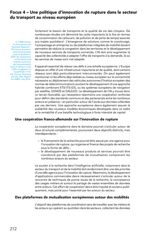 212
Focus 4 – Une politique d’innovation de rupture dans le secteur
du transport au niveau européen
fortement le besoin de transports et la qualité de vie des citoyens. De
nombreuses études ont démontré les coûts importants (à la fois en termes
de consommation de carburant, de pollution et de perte de temps) associés
aux trajets quotidiens3. L’émergence de solutions comme le covoiturage,
l’autopartage en entreprise ou de plateformes intégrées de mobilité doivent
permettre de réduire la congestion dans les territoires et le développement
de nouveaux services de transports connectés. L’IA doit ainsi augmenter la
capacité des collectivités à adapter l’offre de transports à la demande, là où
les services de masse sont mal adaptés.
Il apparaît essentiel de relever ces défis à une échelle européenne. L’Europe
dispose en effet d’une infrastructure importante et de qualité, dont certains
réseaux sont déjà particulièrement interconnectés. On peut également
mentionner ici les efforts déjà réalisés au niveau européen sur la connectivité
nécessaire au déploiement des véhicules autonomes (l’Institut européen des
normes de télécommunications soutient le développement d’une approche
hybride combinant ETSI ITS-G5), ou les systèmes européens de navigation
par satellite, EGNOS et GALILEO. Le développement de l’IA y trouve donc
un terrain favorable, qui nécessitera néanmoins une coopération renforcée
pour définir des standards communs et des partenariats entre les nombreux
acteurs en présence – en particulier autour de l’accès aux données collectées
par ces derniers. Une approche européenne devra également assurer la
scalabilité des nouveaux modèles économiques développés dans ce cadre
et la rentabilité d’une bataille technologique à forte intensité de capital.
Une coopération franco-allemande sur l’innovation de rupture
La coopération européenne dans le domaine pourrait s’articuler autour de
deux structures complémentaires, poursuivant deux objectifs distincts, mais
interdépendants :
–	 le financement de la recherche pourrait être assuré par une agence pour
l’innovation de rupture, qui organise et finance des projets de recherche
sous la forme de défis ;
–	 le développement de nouveaux produits et services pourrait être
coordonné par des plateformes de mutualisation comprenant les
nombreux acteurs du secteur.
Le soutien à la recherche dans l’intelligence artificielle, notamment dans le
secteur du transport et de la mobilité doit évidemment être une des priorités
d’une telle agence pour l’innovation de rupture. Néanmoins, le développement
d’applications commerciales devra nécessairement s’articuler autour de la
rencontre de techniques de pointe issues de la recherche, la connaissance
des usages métiers et surtout le partage de vastes ensembles de données
entre acteurs. Cet effort de coopération devra être impulsé et soutenu publi-
quement, mais porté pour l’essentiel par les acteurs du secteur.
Des plateformes de mutualisation européennes autour des mobilités
L’objectif des plateformes de coordination sera de travailler avec les métiers et
les acteurs qui opèrent au quotidien dans les secteurs, collectent les données
3.  CERB Centre
for Economics and
Business Research -
The future economic
and environmental
costs of gridlock in
2030. An assessment
of the direct and
indirect economic
and environmental
costs of idling in road
traffic congestion to
households in the
UK, France, Germany
and the USA. Report
for INRIX, July 2014.
 