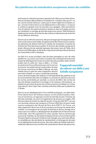 213
Des plateformes de mutualisation européennes autour des mobilités
pertinentes et maîtrisent les enjeux opérationnels. Elles pourront être alimen-
tées par les bases déjà publiées sur la plateforme « transport.data.gouv.fr » et
les « points d’accès nationaux » prévus par le récent règlement européen sur
les « services d’informations sur les déplacements multimodaux » et assurer
la cohérence globale entre les données ainsi agrégées. Elles permettront
ainsi d’organiser des expérimentations, basées sur des cas d’usage concrets,
qui nécessitent un partage de données large entre acteurs. Elles faciliteront
également les travaux de recherche des instituts et laboratoires de recherche
sur les différents domaines.
Dans le cas du véhicule autonome, elle pourrait regrouper les équipementiers
et les constructeurs automobiles, les gestionnaires des infrastructures routières,
les opérateurs de réseaux Internet et mobiles, les entreprises innovantes du
domaine de l’IA et des acteurs publics. En fonction des intérêts suscités par le
projet, elle pourrait par exemple regrouper des acteurs issus de l’Italie, de la
France et de l’Allemagne, du fait de leur importance historique dans le domaine
de l’automobile et de la robotique.
Au-delà d’un accès privilégié à des données partagées au sein de cette
plateforme, ces acteurs pourraient mutualiser des investissements dans des
projets de développement et avec le soutien des acteurs publics, tester certains
projets dans le cadre de « bacs à sable », à l’instar
du partenariat franco-allemand autour de l’ouverture
du premier site expérimental transfrontalier de tests
de voitures autonomes de Metz à Merzig. Les tests
réalisés dans le cadre de cette coopération devront
permettre d’établir au niveau mondial des standards
autour de technologies-clés relatives à l’interopérabilité des systèmes et de
la connectivité des véhicules et d’adapter au contexte du véhicule autonome
les normes automobiles par exemple, ou encore de définir des normes de
sécurité élevées empêchant le piratage et les attaques informatiques. La
plateforme permettra de porter de manière proactive ces débats à un niveau
international, dans l’esprit des initiatives existantes telles que la plateforme
C-Roads.
Dans le cas du développement d’une mobilité écologique, une telle plate-
forme devrait réunir de nombreux acteurs, à la fois privés et publics, natio-
naux et territoriaux, et regrouper à la fois les données du parc motorisé, les
données d’énergie, de voirie et d’applications de services aux usagers. Elle
doit permettre de remplir les objectifs du plan climat de juillet 2017, qui vise
une neutralité carbone des transports à l’horizon 2050 (zéro émission nette)
comme conséquence de l’Accord de Paris de la COP 21. En France, une
telle coopération devra tirer profit du processus amorcé par les assises de la
mobilité. La convergence de ces bases de données et de leur partage entre
acteurs est une condition au développement de plateformes d’interconnexions
multimodes, dont l’IA augmentera la valeur ajoutée. Dans le domaine des
services de mobilités, les standards émergents de fait comme le General File
Transport Systems (proposé initialement par Google), pourraient être affinés,
et complétés par des standards de représentation et échanges de données
sur les déplacements des personnes, dans des cadres de finalités opération-
nelles bien définies et sous condition de consentement éclairé des personnes.
Il apparaît essentiel
de relever ces défis à une
échelle européenne
 