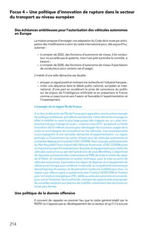 214
Focus 4 – Une politique d’innovation de rupture dans le secteur
du transport au niveau européen
Des échéances ambitieuses pour l’autorisation des véhicules autonomes
en Europe
La mission propose d’envisager une adaptation du Code de la route par antici-
pation des modifications à venir du cadre international pour, dès aujourd’hui,
autoriser :
–	 à compter de 2022, des fonctions d’autonomie de niveau 3 (le conduc-
teur ne surveille pas le système, mais il est prêt à prendre le contrôle, si
besoin) ;
–	 à compter de 2028, des fonctions d’autonomie de niveau 4 (pas besoin
de conducteurs pour certains cas d’usage).
L’intérêt d’une telle démarche est double :
–	 envoyer un signal positif et motivant à la recherche et l’industrie française ;
–	 initier une séquence dans le débat public national, européen et inter-
national, d’une part en accélérant la prise de conscience du public
sur les enjeux de l’intelligence artificielle et en présentant la France
comme un pays tourné vers l’avenir et favorable à l’expérimentation et
l’investissement.
L’exemple de la région Île-de-France
À ce titre, la démarche de l’Île-de-France peut apparaître comme un bon exemple
de politique ambitieuse, plurielle et coordonnée. Cette démarche envisage en
effet la mobilité au sens le plus large puisqu’elle s’appuie sur un « plan anti-
bouchons et pour changer la route », votée en mars 2017, qui prévoit un fonds
innovation de 57 millions d’euros pour développer les nouveaux usages de la
route et accompagner les innovations sur les véhicules. Ces investissements
s’accompagnent d’une véritable démarche d’expérimentation. La région
participe au financement du centre d’essai pour les véhicules autonomes et
connectés déployé par la société UTAC-CERAM. Avec ce projet, partie prenante
du Plan Nouvelle France Industrielle Véhicule Autonome, UTAC CERAM porte
un important projet d’investissement de pistes et équipements pour tester les
véhicules autonomes au sein de l’autodrome de Linas-Montlhéry. L’objectif est
de répondre aux besoins des constructeurs et PME de toute la chaîne de valeur
de la filière, en compétences et soutien technique, pour la mise au point de
véhicules autonomes. Il permettra à la région de disposer d’un équipement de
référence en Europe pour améliorer la sécurité, la compétitivité économique
des entreprises du secteur, et de permettre l’accès à la mobilité pour tous. La
région a par ailleurs signé un partenariat avec l’Institut VEDECOM et l’Institut
pour la transition énergétique (ITE), dédié au véhicule autonome et connecté,
pour suivre l’évolution de la recherche, anticiper les opportunités et proposer
de nouvelles solutions aux besoins de mobilité, notamment des territoires en
zones peu denses.
Une politique de la donnée offensive
Il convient de rappeler en premier lieu que le cadre général établi par le
RGPD ne s’oppose pas au développement de ce secteur et qu’il n’a aucune
 