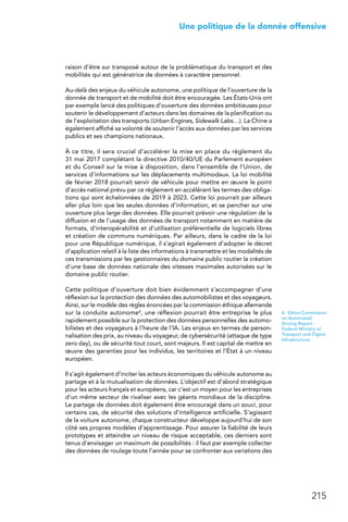 215
 Une politique de la donnée offensive
raison d’être sur transposé autour de la problématique du transport et des
mobilités qui est génératrice de données à caractère personnel.
Au-delà des enjeux du véhicule autonome, une politique de l’ouverture de la
donnée de transport et de mobilité doit être encouragée. Les États-Unis ont
par exemple lancé des politiques d’ouverture des données ambitieuses pour
soutenir le développement d’acteurs dans les domaines de la planification ou
de l’exploitation des transports (Urban Engines, Sidewalk Labs…). La Chine a
également affiché sa volonté de soutenir l’accès aux données par les services
publics et ses champions nationaux.
À ce titre, il sera crucial d’accélérer la mise en place du règlement du
31 mai 2017 complétant la directive 2010/40/UE du Parlement européen
et du Conseil sur la mise à disposition, dans l’ensemble de l’Union, de
services d’informations sur les déplacements multimodaux. La loi mobilité
de février 2018 pourrait servir de véhicule pour mettre en œuvre le point
d’accès national prévu par ce règlement en accélérant les termes des obliga-
tions qui sont échelonnées de 2019 à 2023. Cette loi pourrait par ailleurs
aller plus loin que les seules données d’information, et se pencher sur une
ouverture plus large des données. Elle pourrait prévoir une régulation de la
diffusion et de l’usage des données de transport notamment en matière de
formats, d’interopérabilité et d’utilisation préférentielle de logiciels libres
et création de communs numériques. Par ailleurs, dans le cadre de la loi
pour une République numérique, il s’agirait également d’adopter le décret
d’application relatif à la liste des informations à transmettre et les modalités de
ces transmissions par les gestionnaires du domaine public routier la création
d’une base de données nationale des vitesses maximales autorisées sur le
domaine public routier.
Cette politique d’ouverture doit bien évidemment s’accompagner d’une
réflexion sur la protection des données des automobilistes et des voyageurs.
Ainsi, sur le modèle des règles énoncées par la commission éthique allemande
sur la conduite autonome4, une réflexion pourrait être entreprise le plus
rapidement possible sur la protection des données personnelles des automo-
bilistes et des voyageurs à l’heure de l’IA. Les enjeux en termes de person-
nalisation des prix, au niveau du voyageur, de cybersécurité (attaque de type
zero day), ou de sécurité tout court, sont majeurs. Il est capital de mettre en
œuvre des garanties pour les individus, les territoires et l’État à un niveau
européen.
Il s’agit également d’inciter les acteurs économiques du véhicule autonome au
partage et à la mutualisation de données. L’objectif est d’abord stratégique
pour les acteurs français et européens, car c’est un moyen pour les entreprises
d’un même secteur de rivaliser avec les géants mondiaux de la discipline.
Le partage de données doit également être encouragé dans un souci, pour
certains cas, de sécurité des solutions d’intelligence artificielle. S’agissant
de la voiture autonome, chaque constructeur développe aujourd’hui de son
côté ses propres modèles d’apprentissage. Pour assurer la fiabilité de leurs
prototypes et atteindre un niveau de risque acceptable, ces derniers sont
tenus d’envisager un maximum de possibilités : il faut par exemple collecter
des données de roulage toute l’année pour se confronter aux variations des
4.  Ethics Commission
on Automated
Driving Report -
Federal Ministry of
Transport and Digital
Infrastructure.
 