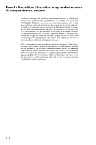 216
Focus 4 – Une politique d’innovation de rupture dans le secteur
du transport au niveau européen
conditions climatiques. Par ailleurs, les référentiels de scénarios ne sont valables
que pour une région donnée. L’ensemble de ces variables rend impossible
l’anticipation de tous les scénarios par un seul constructeur, fut-il le plus
avancé. Ainsi si les géants américains ont pu prendre une avance relative en
la matière, ils sont encore loin d’un niveau de fiabilité acceptable. Partager
ses données, ses référentiels de scénarios de conduite autonome (au moins
pour partie) revient donc à s’assurer qu’en cas de litige, le plan de validation
du véhicule concerné était à l’état de l’art et non propre à un constructeur.
Le ministre chargé des transports pourrait à ce titre assurer une mission de
médiation pour les entreprises qui souhaitent être accompagnées dans la
contractualisation de leurs échanges en données.
Enfin, en lien avec les recommandations générales du rapport, il est néces-
saire de cartographier l’ensemble des jeux de données détenus par des
entités privées et nécessaires au développement de l’IA. Un exemple
régulièrement avancé concerne les vidéos de caméras de surveillance
en bord d’autoroute, dont certains tronçons dépendent directement des
pouvoirs publics. Une réflexion devra être menée concernant ces données
particulièrement intéressantes du point de vue de l’entraînement des
modèles de conduite autonome.
 