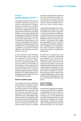21
 Le rapport en 10 pages
Partie 5 –
Quelle éthique de l’IA ?
Les progrès récents de l’IA dans de
nombreux domaines (voitures auto-
nomes, reconnaissance d’images,
assistants virtuels) et son influence
croissante sur nos vies renforcent sa
place dans le débat public. Ce débat
a notamment pris la forme d’une large
réflexion sur les enjeux éthiques liés
au développement des technologies
d’intelligence artificielle et plus lar-
gement des algorithmes. Loin des
considérations spéculatives sur les
menaces existentielles de l’IA pour
l’humanité, les réflexions tendent à se
cristalliser autour des algorithmes du
« quotidien », qui peuvent d’ores et
déjà avoir des conséquences impor-
tantes sur nos vies.
Si nous souhaitons faire émerger
des technologies d’IA conformes
à nos valeurs et normes sociales, il
faut agir dès à présent en mobili-
sant la communauté scientifique, les
pouvoirs publics, les industriels, les
entrepreneurs et les organisations
de la société civile. Notre mission a
cherché, humblement, à proposer
quelques pistes permettant de poser
les bases d’un cadre éthique pour le
développement de l’IA et à faire vivre
ce débat dans la société.
Ouvrir les boîtes noires
Une grande partie des considéra-
tions éthiques soulevées tiennent
à l’opacité de ces technologies :
l’IA donne aujourd’hui des résultats
spectaculaires, pour des raisons que
les chercheurs ont parfois du mal à
expliquer. C’est le fameux problème
de la boîte noire : des systèmes algo-
rithmiques dont il est possible d’ob-
server les données d’entrée (input),
les données de sortie (output), mais
dont on comprend mal le fonction-
nement interne. Dans un contexte
où l’IA est susceptible de reproduire
des biais et des discriminations, et
à mesure de son irruption dans nos
vies sociales et économiques, être en
mesure « d’ouvrir les boîtes noires »
tient de l’enjeu démocratique.
L’explicabilité des algorithmes d’ap-
prentissage automatique est un sujet
si pressant qu’il constitue aujourd’hui
un champ de recherche spécifique,
qui doit être soutenu par la puissance
publique. Trois axes en particulier
semblent mériter une attention par-
ticulière : la production de modèles
plus explicables bien sûr, mais aussi
la production d’interfaces utilisateurs
plus intelligibles et la compréhen-
sion des mécanismes cognitifs à
l’œuvre pour produire une explication
satisfaisante.
Au-delà de la transparence, il est
nécessaire d’accroître l’auditabilité
des systèmes d’IA. Cela pourrait
passer par la constitution d’un corps
d’experts publics assermentés, en
mesure de procéder à des audits
d’algorithmes, des bases de données
et de procéder à des tests par tout
moyen requis. Ces experts pourraient
être saisis à l’occasion d’un conten-
tieux judiciaire, dans le cadre d’une
enquête diligentée par une autorité
administrative indépendante ou suite
à une demande du Défenseur des
droits.
Penser l’éthique
dès la conception
Les chercheurs, ingénieurs et entrepre-
neurs qui contribuent à la conception,
au développement et à la commer-
cialisation de systèmes d’IA sont
amenés à jouer un rôle décisif dans
la société numérique de demain. Il est
essentiel qu’ils agissent de manière
responsable, en prenant en considé-
ration les impacts socio-économiques
de leurs activités. Pour s’en assurer,
 