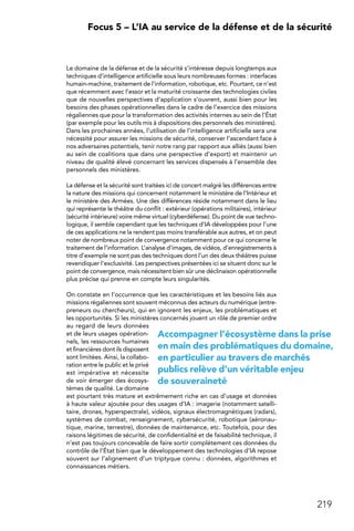 219
 Focus 5 – L’IA au service de la défense et de la sécurité
Le domaine de la défense et de la sécurité s’intéresse depuis longtemps aux
techniques d’intelligence artificielle sous leurs nombreuses formes : interfaces
humain-machine, traitement de l’information, robotique, etc. Pourtant, ce n’est
que récemment avec l’essor et la maturité croissante des technologies civiles
que de nouvelles perspectives d’application s’ouvrent, aussi bien pour les
besoins des phases opérationnelles dans le cadre de l’exercice des missions
régaliennes que pour la transformation des activités internes au sein de l’État
(par exemple pour les outils mis à dispositions des personnels des ministères).
Dans les prochaines années, l’utilisation de l’intelligence artificielle sera une
nécessité pour assurer les missions de sécurité, conserver l’ascendant face à
nos adversaires potentiels, tenir notre rang par rapport aux alliés (aussi bien
au sein de coalitions que dans une perspective d’export) et maintenir un
niveau de qualité élevé concernant les services dispensés à l’ensemble des
personnels des ministères.
La défense et la sécurité sont traitées ici de concert malgré les différences entre
la nature des missions qui concernent notamment le ministère de l’Intérieur et
le ministère des Armées. Une des différences réside notamment dans le lieu
qui représente le théâtre du conflit : extérieur (opérations militaires), intérieur
(sécurité intérieure) voire même virtuel (cyberdéfense). Du point de vue techno-
logique, il semble cependant que les techniques d’IA développées pour l’une
de ces applications ne la rendent pas moins transférable aux autres, et on peut
noter de nombreux point de convergence notamment pour ce qui concerne le
traitement de l’information. L’analyse d’images, de vidéos, d’enregistrements à
titre d’exemple ne sont pas des techniques dont l’un des deux théâtres puisse
revendiquer l’exclusivité. Les perspectives présentées ici se situent donc sur le
point de convergence, mais nécessitent bien sûr une déclinaison opérationnelle
plus précise qui prenne en compte leurs singularités.
On constate en l’occurrence que les caractéristiques et les besoins liés aux
missions régaliennes sont souvent méconnus des acteurs du numérique (entre-
preneurs ou chercheurs), qui en ignorent les enjeux, les problématiques et
les opportunités. Si les ministères concernés jouent un rôle de premier ordre
au regard de leurs données
et de leurs usages opération-
nels, les ressources humaines
et financières dont ils disposent
sont limitées. Ainsi, la collabo-
ration entre le public et le privé
est impérative et nécessite
de voir émerger des écosys-
tèmes de qualité. Le domaine
est pourtant très mature et extrêmement riche en cas d’usage et données
à haute valeur ajoutée pour des usages d’IA : imagerie (notamment satelli-
taire, drones, hyperspectrale), vidéos, signaux électromagnétiques (radars),
systèmes de combat, renseignement, cybersécurité, robotique (aéronau-
tique, marine, terrestre), données de maintenance, etc. Toutefois, pour des
raisons légitimes de sécurité, de confidentialité et de faisabilité technique, il
n’est pas toujours concevable de faire sortir complètement ces données du
contrôle de l’État bien que le développement des technologies d’IA repose
souvent sur l’alignement d’un triptyque connu : données, algorithmes et
connaissances métiers.
Accompagner l’écosystème dans la prise
en main des problématiques du domaine,
en particulier au travers de marchés
publics relève d’un véritable enjeu
de souveraineté
 