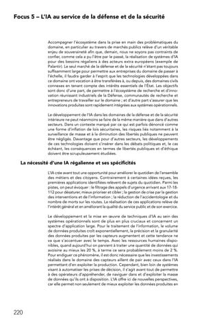 220
Focus 5 – L’IA au service de la défense et de la sécurité
Accompagner l’écosystème dans la prise en main des problématiques du
domaine, en particulier au travers de marchés publics relève d’un véritable
enjeu de souveraineté afin que, demain, nous ne soyons pas contraints de
confier, comme cela a pu l’être par le passé, la réalisation de systèmes d’IA
pour des besoins régaliens à des acteurs extra européens (exemple de
Palantir). Le seul marché de la défense et de la sécurité n’étant pas toujours
suffisamment large pour permettre aux entreprises du domaine de passer à
l’échelle, il faudra garder à l’esprit que les technologies développées dans
ce domaine ont vocation à être transférées à, ou depuis, des domaines civils
connexes en tenant compte des intérêts essentiels de l’État. Les objectifs
sont donc d’une part, de permettre à l’écosystème de recherche et d’inno-
vation réunissant industriels de la Défense, communautés de recherche et
entrepreneurs de travailler sur le domaine ; et d’autre part s’assurer que les
innovations produites sont rapidement intégrées aux systèmes opérationnels.
Le développement de l’IA dans les domaines de la défense et de la sécurité
intérieure ne peut néanmoins se faire de la même manière que dans d’autres
secteurs. Dans un contexte marqué par ce qui est parfois dénoncé comme
une forme d’inflation de lois sécuritaires, les risques liés notamment à la
surveillance de masse et à la diminution des libertés publiques ne peuvent
être négligés. Davantage que pour d’autres secteurs, les développements
de ces technologies doivent s’insérer dans les débats politiques et, le cas
échéant, les conséquences en termes de libertés publiques et d’éthique
doivent être scrupuleusement étudiées.
La nécessité d’une IA régalienne et ses spécificités
L’IA crée avant tout une opportunité pour améliorer le quotidien de l’ensemble
des métiers et des citoyens. Contrairement à certaines idées reçues, les
premières applications identifiées relèvent de sujets du quotidien. Parmi les
pistes, on peut évoquer : le filtrage des appels d’urgence arrivant aux 17-18-
112 pour désaturer, mieux prioriser et cibler ; la gestion de crise par la gestion
des interventions et de l’information ; la réduction de l’accidentologie et du
nombre de morts sur les routes. La réalisation de ces applications relève de
l’intérêt général et en améliorant la qualité du service public et de son exercice.
Le développement et la mise en œuvre de techniques d’IA au sein des
systèmes opérationnels sont de plus en plus cruciaux et concernent un
spectre d’application large. Pour le traitement de l’information, le volume
de données produites croît exponentiellement, la précision et la granularité
des données produites par les capteurs augmentent et cette tendance ne
va que s’accentuer avec le temps. Avec les ressources humaines dispo-
nibles, quand aujourd’hui on parvient à traiter une quantité de données qui
avoisine au mieux les 20 %, à terme ce sera probablement moins de 2 %.
Pour endiguer ce phénomène, il est donc nécessaire que les investissements
réalisés dans le domaine des capteurs aillent de pair avec ceux dans l’IA
permettant d’en exploiter la production. Cependant, bien loin de systèmes
visant à automatiser les prises de décision, il s’agit avant tout de permettre
à des opérateurs d’appréhender, de naviguer dans et d’exploiter la masse
de données qu’ils ont à disposition. L’IA offre ici de nouvelles perspectives,
car elle permet non seulement de mieux exploiter les données produites en
 