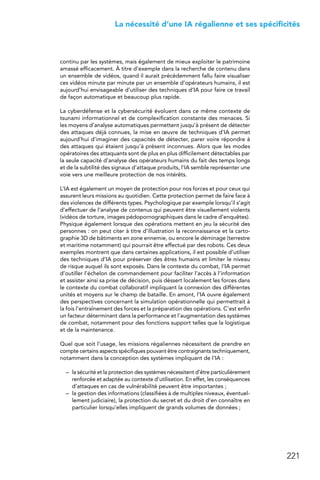 221
 La nécessité d’une IA régalienne et ses spécificités
continu par les systèmes, mais également de mieux exploiter le patrimoine
amassé efficacement. À titre d’exemple dans la recherche de contenu dans
un ensemble de vidéos, quand il aurait précédemment fallu faire visualiser
ces vidéos minute par minute par un ensemble d’opérateurs humains, il est
aujourd’hui envisageable d’utiliser des techniques d’IA pour faire ce travail
de façon automatique et beaucoup plus rapide.
La cyberdéfense et la cybersécurité évoluent dans ce même contexte de
tsunami informationnel et de complexification constante des menaces. Si
les moyens d’analyse automatiques permettent jusqu’à présent de détecter
des attaques déjà connues, la mise en œuvre de techniques d’IA permet
aujourd’hui d’imaginer des capacités de détecter, parer voire répondre à
des attaques qui étaient jusqu’à présent inconnues. Alors que les modes
opératoires des attaquants sont de plus en plus difficilement détectables par
la seule capacité d’analyse des opérateurs humains du fait des temps longs
et de la subtilité des signaux d’attaque produits, l’IA semble représenter une
voie vers une meilleure protection de nos intérêts.
L’IA est également un moyen de protection pour nos forces et pour ceux qui
assurent leurs missions au quotidien. Cette protection permet de faire face à
des violences de différents types. Psychologique par exemple lorsqu’il s’agit
d’effectuer de l’analyse de contenus qui peuvent être visuellement violents
(vidéos de torture, images pédopornographiques dans le cadre d’enquêtes).
Physique également lorsque des opérations mettent en jeu la sécurité des
personnes : on peut citer à titre d’illustration la reconnaissance et la carto-
graphie 3D de bâtiments en zone ennemie, ou encore le déminage (terrestre
et maritime notamment) qui pourrait être effectué par des robots. Ces deux
exemples montrent que dans certaines applications, il est possible d’utiliser
des techniques d’IA pour préserver des êtres humains et limiter le niveau
de risque auquel ils sont exposés. Dans le contexte du combat, l’IA permet
d’outiller l’échelon de commandement pour faciliter l’accès à l’information
et assister ainsi sa prise de décision, puis déssert localement les forces dans
le contexte du combat collaboratif impliquant la connexion des différentes
unités et moyens sur le champ de bataille. En amont, l’IA ouvre également
des perspectives concernant la simulation opérationnelle qui permettrait à
la fois l’entraînement des forces et la préparation des opérations. C’est enfin
un facteur déterminant dans la performance et l’augmentation des systèmes
de combat, notamment pour des fonctions support telles que la logistique
et de la maintenance.
Quel que soit l’usage, les missions régaliennes nécessitent de prendre en
compte certains aspects spécifiques pouvant être contraignants techniquement,
notamment dans la conception des systèmes impliquant de l’IA :
–	 la sécurité et la protection des systèmes nécessitent d’être particulièrement
renforcée et adaptée au contexte d’utilisation. En effet, les conséquences
d’attaques en cas de vulnérabilité peuvent être importantes ;
–	 la gestion des informations (classifiées à de multiples niveaux, éventuel-
lement judiciaire), la protection du secret et du droit d’en connaître en
particulier lorsqu’elles impliquent de grands volumes de données ;
 