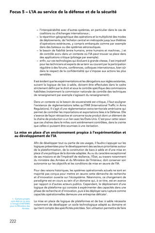 222
Focus 5 – L’IA au service de la défense et de la sécurité
–	 l’interopérabilité avec d’autres systèmes, en particulier dans le cas de
coalitions ou d’échanges internationaux ;
–	 la répartition géographique des opérations et la multiplicité des modes
de déploiements, de l’échelon central en métropole jusqu’aux théâtres
d’opérations extérieures, y compris embarqués comme par exemple
dans des bateaux ou des systèmes aéronautiques.
–	 le besoin de fiabilité (entre humains, entre humains et machines...) et
de contrôle accru dans un contexte où l’IA peut trouver sa place dans
des applications critique (pilotage par exemple).
–	 enfin, sur ces technologies qui évoluent à grande vitesse, il est impératif
pour les techniciens et experts de se tenir au courant par la participation
régulière à des forums, conférences, colloques internationaux, bien sûr
dans le respect de la confidentialité qui s’impose aux actions les plus
sensibles.
Il est évident que les expérimentations et les dérogations aux règles existantes,
suivant la logique de bac à sable, doivent être effectuées dans le cadre
strictement défini par le droit et sous le contrôle spécifique des commissions
habilitées (notamment la commission nationale de contrôle des techniques
de renseignement par exemple s’agissant du renseignement).
Dans un contexte où le besoin de souveraineté est critique, il faut souligner
l’existence de réglementations telles qu’ITAR (International Traffic in Arms
Regulations). Il s’agit d’une réglementation extra-territoriale américaine qui
permet de contrôler les importations et exportations liées à la Défense. Elle
s’exerce de façon rétroactive et concerne toute produit dont un élément de
la chaîne de production a un lien avec les États-Unis. C’est pour cette raison
que ces chaînes dans le milieu sont extrêmement contrôlées, dans la crainte
que celles-ci puissent être soumises à une itarisation.
La mise en place d’un environnement propice à l’expérimentation et
au développement de l’IA
Afin de développer tout ou partie de ces usages, il faudra s’appuyer sur les
logiques présentées pour le développement des secteurs prioritaires autour
de la plateformisation, de la constitution de bacs à sable et d’une mise en
place d’une politique de la donnée adaptée. Au vu du caractère exceptionnel
de ses missions et de l’impératif de résilience, l’État, au travers notamment
du ministère des Armées et du Ministère de l’Intérieur, doit conserver son
autonomie sur les objectifs et les conditions de mise en œuvre de l’IA.
Pour des raisons historiques, les systèmes opérationnels actuels ne sont en
majorité pas conçus pour mettre en œuvre cette démarche de recherche
et d’innovation ouverte sur l’écosystème. Néanmoins, ce changement de
paradigme est en cours au sein d’un domaine qui, à ce titre, est en avance
par rapport à d’autres acteurs publics. Cependant, le déploiement d’une
logique de plateforme qui consiste à expérimenter des capacités dans une
phase de recherche et d’innovation, puis à les déployer sans rupture comme
capacités opérationnelles demeure une entreprise délicate1.
La mise en place de logique de plateformes et de bac à sable nécessite
notamment de développer un socle technologique adapté au domaine et
qui tient compte des spécificités précitées. Son utilisation permettra de faire
1.  Certains projets
vont déjà en ce sens
à l’image d’ARTEMIS
pour le Ministère des
Armées.
 