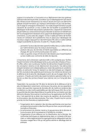 223
 La mise en place d’un environnement propice à l’expérimentation
et au développement de l’IA
support à la recherche, à l’innovation et au déploiement dans les systèmes
opérationnels de briques d’IA, à condition que ce développement soit assorti
des infrastructures nécessaires à sa mise en œuvre ainsi qu’à une démarche
globale d’expérimentation qui implique l’alimentation en jeux de données,
cas d’usage et campagnes d’évaluation. Ce mode d’expérimentation souple
nécessite de constituer un bac à sable afin de fluidifier la possibilité de
développer et de tester des produits opérationnels. L’objectif est notamment
de permettre aux acteurs économiques d’aborder le domaine en bénéficiant
de l’accompagnement nécessaire et du support de développement et d’expé-
rimentation, au plus près des usagers. Ce bac à sable permettra de faciliter
l’accès et l’utilisation de la plateforme mise en place pour développer de
nouveaux usages s’appuyant sur des techniques d’IA, dans un cadre maîtrisé
malgré la sensibilité du domaine. À cette fin, il faudra veiller à :
–	 permettre l’accès à des données opérationnelles dans un cadre maîtrisé
par l’administration pour les acteurs économiques ;
–	 produire des jeux de données d’intérêt exportables sur différents cas
d’usage afin que la communauté puisse s’en saisir ;
–	 créer un guichet unique d’instruction des dossiers pour la participation
au bac à sable avec contrainte de délai de réponse.
L’importance de la dimension opérationnelle a été soulignée pour faciliter
l’expérimentation et les développements au plus près des utilisateurs finaux.
En effet, celle-ci est cruciale pour faciliter les démarches d’expérimentation,
de conception itérative et de déploiement de produits. Ces démarches
d’expérimentation sont indispensables pour tester des systèmes en conditions
réelles, en particulier lorsqu’ils reposent sur des technologies qui intègrent
de l’IA, et produire des systèmes pertinents pour les métiers du domaine de
la défense et de la sécurité, développés à partir de cas d’usages réels. Pour
y parvenir, il faudra permettre des expérimentations opérationnelles sur le
terrain ou dans les centres d’essais2 pour donner vie à un living lab dans
l’État3.
Cependant, les avancées de l’IA dans le domaine de la défense et de la
sécurité dépendent notamment, comme pour les autres, de nos capacités à
croiser des quantités massives de données afin de mettre en évidence des
corrélations ou des motifs exploitables par des techniques d’IA. De ce fait,
la quantité des données disponibles et la qualité de leur annotation sont des
éléments clés pour faire avancer la recherche sur les applications de l’IA. Dès
lors, il est essentiel de se doter des moyens de captation, de structuration
et d’annotation des données produites. Pour cela, il faudra inscrire comme
priorité à la fois financière et opérationnelle :
–	 l’organisation de la captation des données pertinentes ainsi que leur
annotation/structuration à des fins d’IA puis en faire une priorité opéra-
tionnelle et financière ;
–	 le renforcement du chantier mené sur la gouvernance de la donnée et
la structuration de la connaissance à l’échelle du ministère ;
–	 l’organisation d’une réflexion sur la classification de la donnée, les
contraintes techniques et réglementaires dans un contexte d’IA pour
créer un cadre réglementaire et organisationnel en adéquation avec les
nouveaux usages liés à l’IA qui est parfois estimé en décalage dans la
pratique.
2.  Par exemple
ceux de la Direction
Générale de
l’Armement pour
le ministère des
Armées.
3.  Pour la Défense,
le projet de
« Défense lab »
du Ministère des
Armées devrait
répondre à ces
objectifs.
 