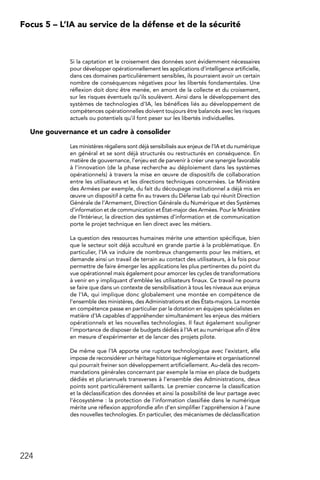 224
Focus 5 – L’IA au service de la défense et de la sécurité
Si la captation et le croisement des données sont évidemment nécessaires
pour développer opérationnellement les applications d’intelligence artificielle,
dans ces domaines particulièrement sensibles, ils pourraient avoir un certain
nombre de conséquences négatives pour les libertés fondamentales. Une
réflexion doit donc être menée, en amont de la collecte et du croisement,
sur les risques éventuels qu’ils soulèvent. Ainsi dans le développement des
systèmes de technologies d’IA, les bénéfices liés au développement de
compétences opérationnelles doivent toujours être balancés avec les risques
actuels ou potentiels qu’il font peser sur les libertés individuelles.
Une gouvernance et un cadre à consolider
Les ministères régaliens sont déjà sensibilisés aux enjeux de l’IA et du numérique
en général et se sont déjà structurés ou restructurés en conséquence. En
matière de gouvernance, l’enjeu est de parvenir à créer une synergie favorable
à l’innovation (de la phase recherche au déploiement dans les systèmes
opérationnels) à travers la mise en œuvre de dispositifs de collaboration
entre les utilisateurs et les directions techniques concernées. Le Ministère
des Armées par exemple, du fait du découpage institutionnel a déjà mis en
œuvre un dispositif à cette fin au travers du Défense Lab qui réunit Direction
Générale de l’Armement, Direction Générale du Numérique et des Systèmes
d’information et de communication et État-major des Armées. Pour le Ministère
de l’Intérieur, la direction des systèmes d’information et de communication
porte le projet technique en lien direct avec les métiers.
La question des ressources humaines mérite une attention spécifique, bien
que le secteur soit déjà acculturé en grande partie à la problématique. En
particulier, l’IA va induire de nombreux changements pour les métiers, et
demande ainsi un travail de terrain au contact des utilisateurs, à la fois pour
permettre de faire émerger les applications les plus pertinentes du point du
vue opérationnel mais également pour amorcer les cycles de transformations
à venir en y impliquant d’emblée les utilisateurs finaux. Ce travail ne pourra
se faire que dans un contexte de sensibilisation à tous les niveaux aux enjeux
de l’IA, qui implique donc globalement une montée en compétence de
l’ensemble des ministères, des Administrations et des États-majors. La montée
en compétence passe en particulier par la dotation en équipes spécialistes en
matière d’IA capables d’appréhender simultanément les enjeux des métiers
opérationnels et les nouvelles technologies. Il faut également souligner
l’importance de disposer de budgets dédiés à l’IA et au numérique afin d’être
en mesure d’expérimenter et de lancer des projets pilote.
De même que l’IA apporte une rupture technologique avec l’existant, elle
impose de reconsidérer un héritage historique réglementaire et organisationnel
qui pourrait freiner son développement artificiellement. Au-delà des recom-
mandations générales concernant par exemple la mise en place de budgets
dédiés et pluriannuels transverses à l’ensemble des Administrations, deux
points sont particulièrement saillants. Le premier concerne la classification
et la déclassification des données et ainsi la possibilité de leur partage avec
l’écosystème : la protection de l’information classifiée dans le numérique
mérite une réflexion approfondie afin d’en simplifier l’appréhension à l’aune
des nouvelles technologies. En particulier, des mécanismes de déclassification
 