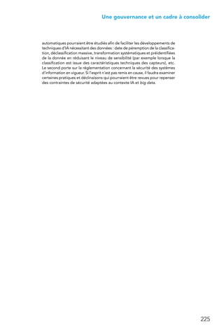 225
 Une gouvernance et un cadre à consolider
automatiques pourraient être étudiés afin de faciliter les développements de
techniques d’IA nécessitant des données : date de péremption de la classifica-
tion, déclassification massive, transformation systématiques et préidentifiées
de la donnée en réduisant le niveau de sensibilité (par exemple lorsque la
classification est issue des caractéristiques techniques des capteurs), etc.
Le second porte sur la réglementation concernant la sécurité des systèmes
d’information en vigueur. Si l’esprit n’est pas remis en cause, il faudra examiner
certaines pratiques et déclinaisons qui pourraient être revues pour repenser
des contraintes de sécurité adaptées au contexte IA et big data.
 